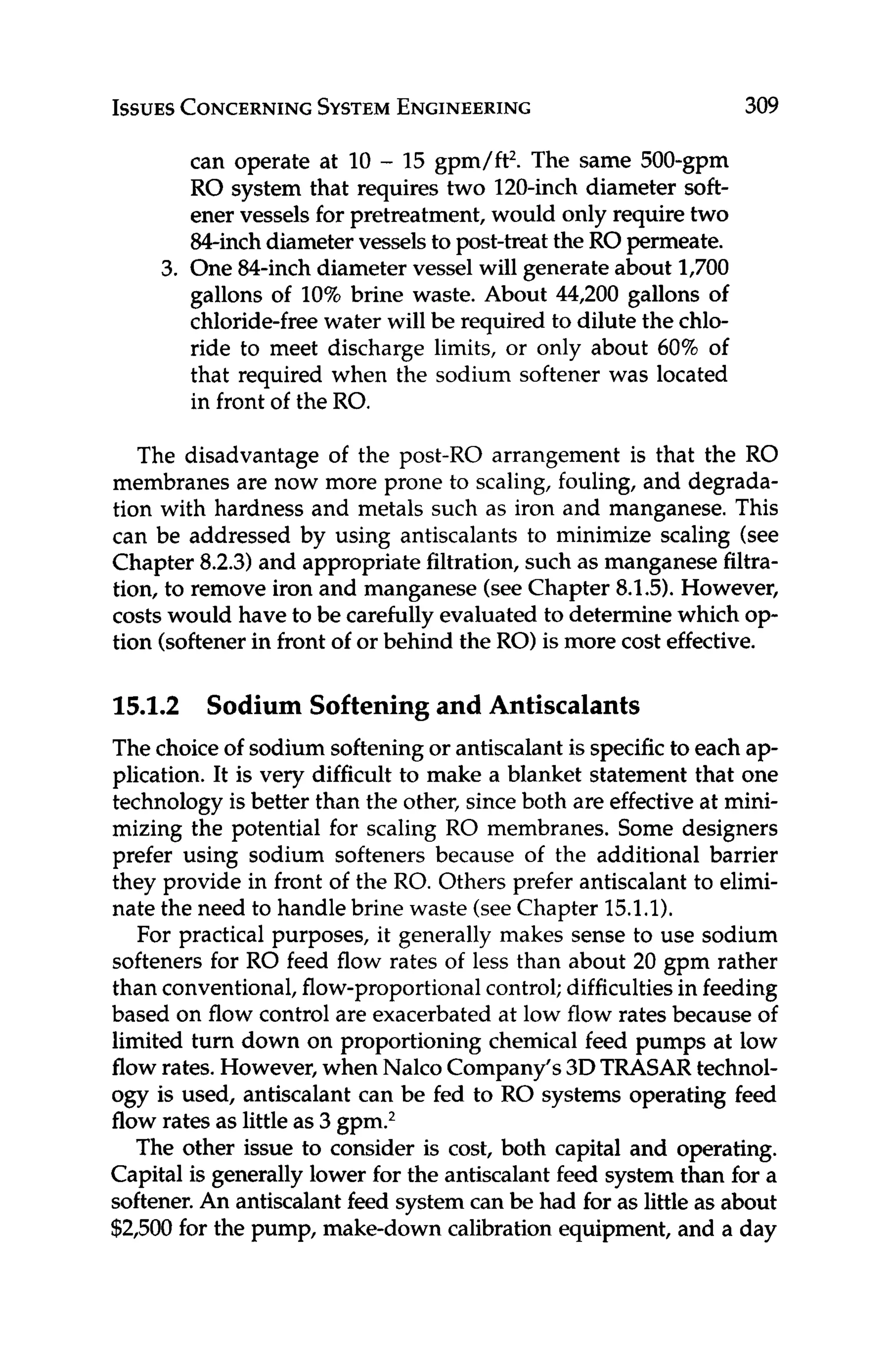 ISSUES
CONCERNING
SYSTEM
ENGINEERING 309
can operate at 10 - 15 gpm/ft2. The same 500-gpm
RO system that requires two 120-inch diameter soft-
ener vessels for pretreatment, would only require two
&inch diametervesselsto post-treatthe RO permeate.
3. One 84-inch diameter vessel will generate about 1,700
gallons of 10% brine waste. About 44,200 gallons of
chloride-free water will be required to dilute the chlo-
ride to meet discharge limits, or only about 60% of
that required when the sodium softener was located
in front of the RO.
The disadvantage of the post-RO arrangement is that the RO
membranes are now more prone to scaling, fouling, and degrada-
tion with hardness and metals such as iron and manganese. This
can be addressed by using antiscalants to minimize scaling (see
Chapter 8.2.3)and appropriate filtration, such as manganese filtra-
tion, to remove iron and manganese (seeChapter 8.1.5).However,
costs would have to be carefully evaluated to determinewhich op-
tion (softenerin front of or behind the RO) is more cost effective.
15.1.2 Sodium Softening and Antiscalants
The choiceof sodium softeningor antiscalant is specific to each ap-
plication. It is very difficult to make a blanket statement that one
technology is better than the other, since both are effective at mini-
mizing the potential for scaling RO membranes. Some designers
prefer using sodium softeners because of the additional barrier
they provide in front of the RO. Others prefer antiscalant to elimi-
nate the need to handle brine waste (seeChapter 15.1.1).
For practical purposes, it generally makes sense to use sodium
softeners for RO feed flow rates of less than about 20 gpm rather
than conventional,flow-proportionalcontrol;difficultiesin feeding
based on flow control are exacerbated at low flow rates because of
limited turn down on proportioning chemical feed pumps at low
flow rates. However, when Nalco Company’s3DTRASARtechnol-
ogy is used, antiscalant can be fed to RO systems operating feed
flow rates as little as 3 gpm.2
The other issue to consider is cost, both capital and operating.
Capital is generally lower for the antiscalant feed system than for a
softener.An antiscalant feed system can be had for as littleas about
$2,500 for the pump, make-down calibration equipment, and a day
 