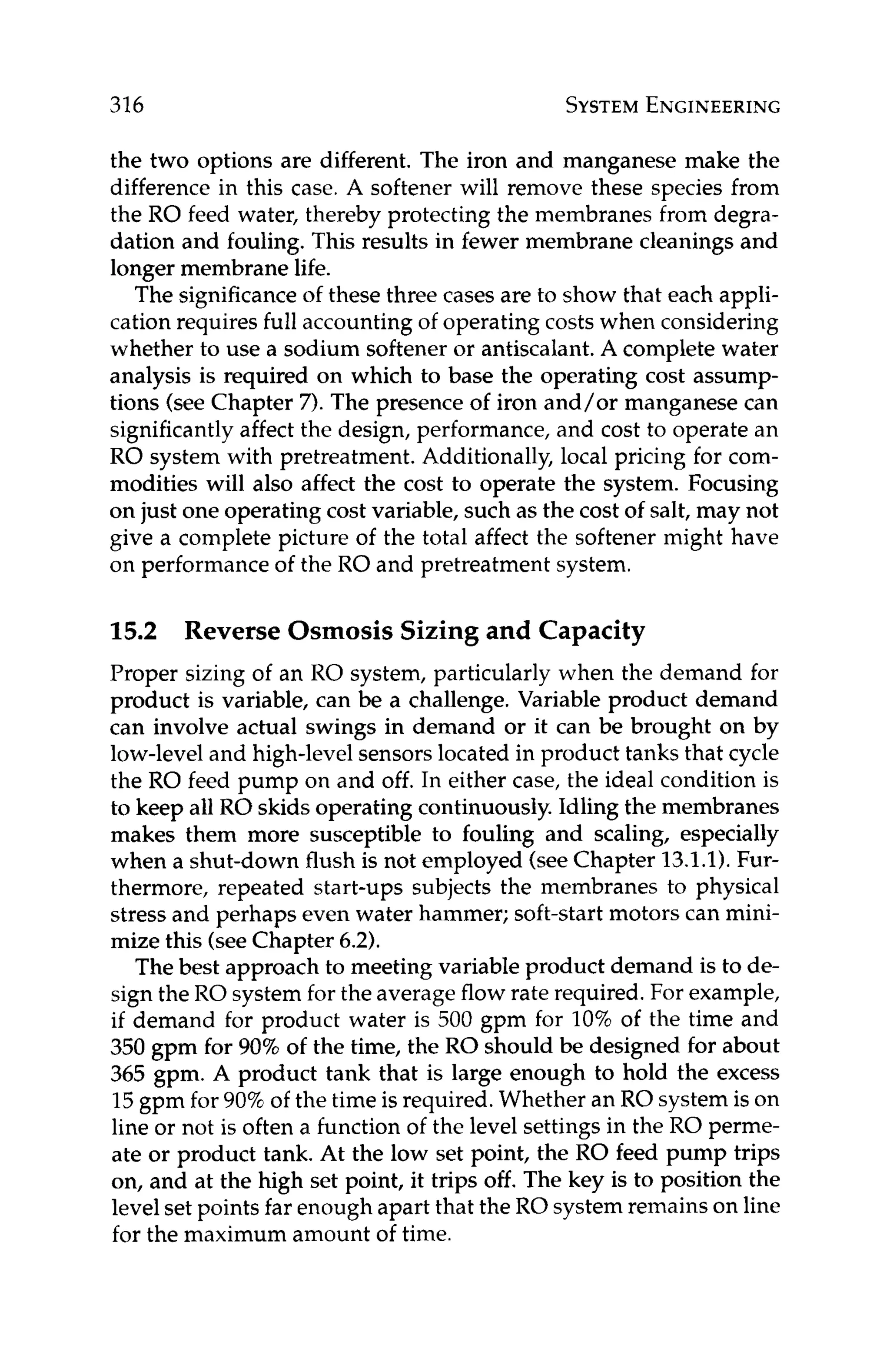 316 SYSTEM
ENGINEERING
the two options are different. The iron and manganese make the
difference in this case. A softener will remove these species from
the RO feed water, thereby protecting the membranes from degra-
dation and fouling. This results in fewer membrane cleanings and
longer membrane life.
The significanceof these three cases are to show that each appli-
cation requires full accounting of operating costs when considering
whether to use a sodium softener or antiscalant.A complete water
analysis is required on which to base the operating cost assump-
tions (see Chapter 7). The presence of iron and/or manganese can
significantly affect the design, performance, and cost to operate an
RO system with pretreatment. Additionally, local pricing for com-
modities will also affect the cost to operate the system. Focusing
on just one operating cost variable, such as the cost of salt, may not
give a complete picture of the total affect the softener might have
on performance of the RO and pretreatment system.
15.2
Proper sizing of an RO system, particularly when the demand for
product is variable, can be a challenge. Variable product demand
can involve actual swings in demand or it can be brought on by
low-level and high-level sensors located in product tanks that cycle
the RO feed pump on and off. In either case, the ideal condition is
to keep all RO skids operating continuously.Idling the membranes
makes them more susceptible to fouling and scaling, especially
when a shut-down flush is not employed (seeChapter 13.1.1).Fur-
thermore, repeated start-ups subjects the membranes to physical
stress and perhaps even water hammer; soft-start motors can mini-
mize this (seeChapter 6.2).
The best approach to meeting variable product demand is to de-
sign the RO system for the average flow rate required. For example,
if demand for product water is 500 gpm for 10% of the time and
350 gpm for 90%of the time, the RO should be designed for about
365 gpm. A product tank that is large enough to hold the excess
15gpm for 90% of the time is required. Whether an RO system is on
line or not is often a function of the level settings in the RO perme-
ate or product tank. At the low set point, the RO feed pump trips
on, and at the high set point, it trips off. The key is to position the
levelset points far enough apart that the RO system remains on line
for the maximum amount of time.
Reverse Osmosis Sizing and Capacity
 