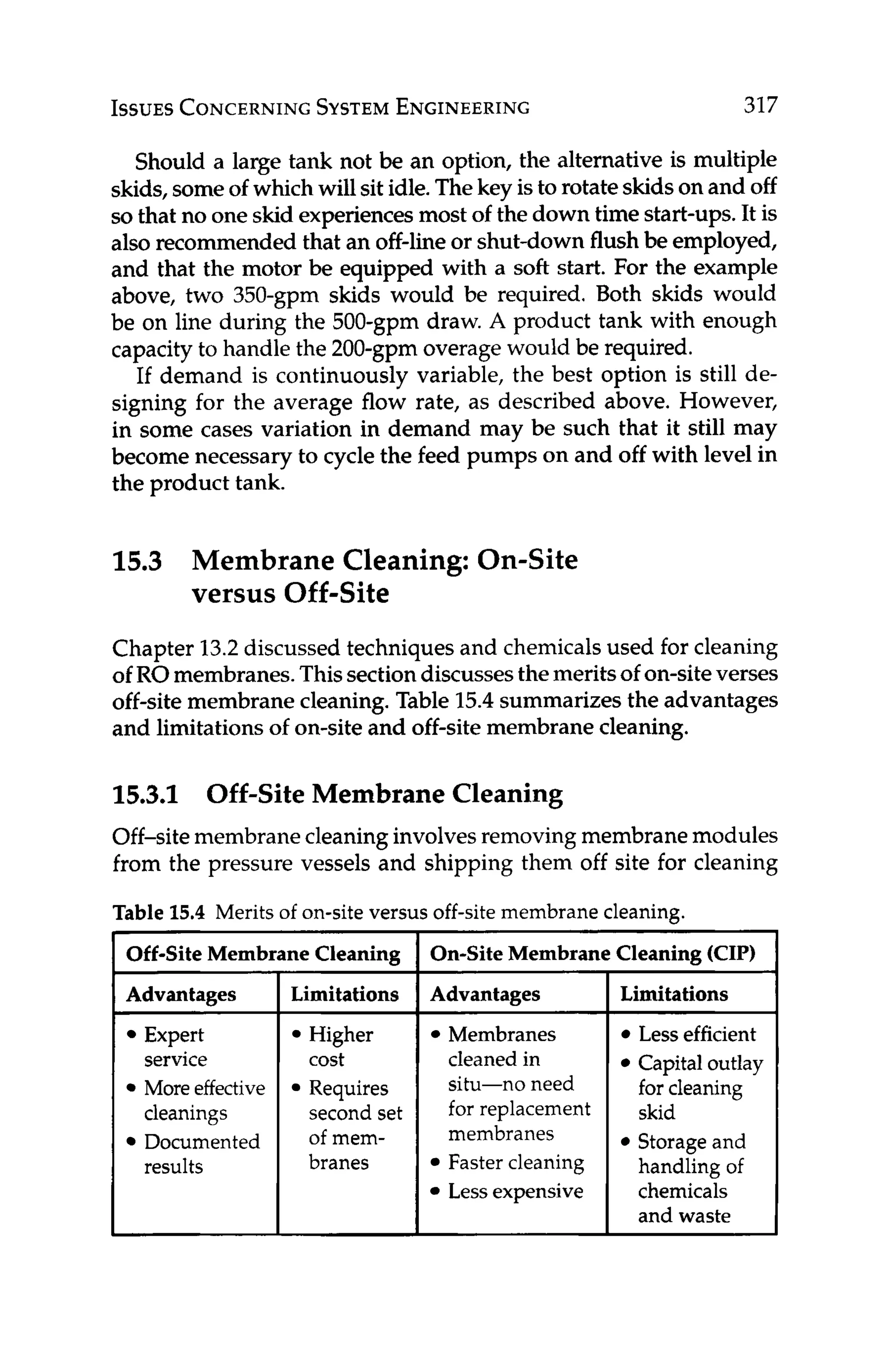 ISSUES
CONCERNING
SYSTEM
ENGINEERING 317
Should a large tank not be an option, the alternative is multiple
skids,someof which will sit idle.Thekey isto rotateskidson and off
sothat no one skid experiencesmost of the down time start-ups.It is
also recommended that an off-line or shut-down flush be employed,
and that the motor be equipped with a soft start. For the example
above, two 350-gpm skids would be required. Both skids would
be on line during the 500-gpm draw. A product tank with enough
capacity to handle the 200-gpm overage would be required.
If demand is continuously variable, the best option is still de-
signing for the average flow rate, as described above. However,
in some cases variation in demand may be such that it still may
become necessary to cycle the feed pumps on and off with level in
the product tank.
15.3 Membrane Cleaning: On-Site
versus Off-Site
Chapter 13.2discussed techniques and chemicalsused for cleaning
of ROmembranes.Thissectiondiscussesthemeritsof on-siteverses
off-site membrane cleaning. Table 15.4summarizes the advantages
and limitationsof on-siteand off-site membrane cleaning.
15.3.1 Off-Site Membrane Cleaning
Off-site membranecleaninginvolvesremoving membranemodules
from the pressure vessels and shipping them off site for cleaning
Table 15.4 Merits of on-site versus off-site membrane cleaning.
Off-Site Memb
Advantages
Expert
service
More effective
cleanings
Documented
results
me Cleaning
Limitations
Higher
cost
Requires
second set
of mem-
branes
On-Site Membran
~~
Advantages
Membranes
cleaned in
situ-no need
for replacement
membranes
Faster cleaning
Lessexpensive
I Cleaning KIP)
Limitations
Less efficient
Capital outlay
for cleaning
skid
Storage and
handling of
chemicals
and waste
 