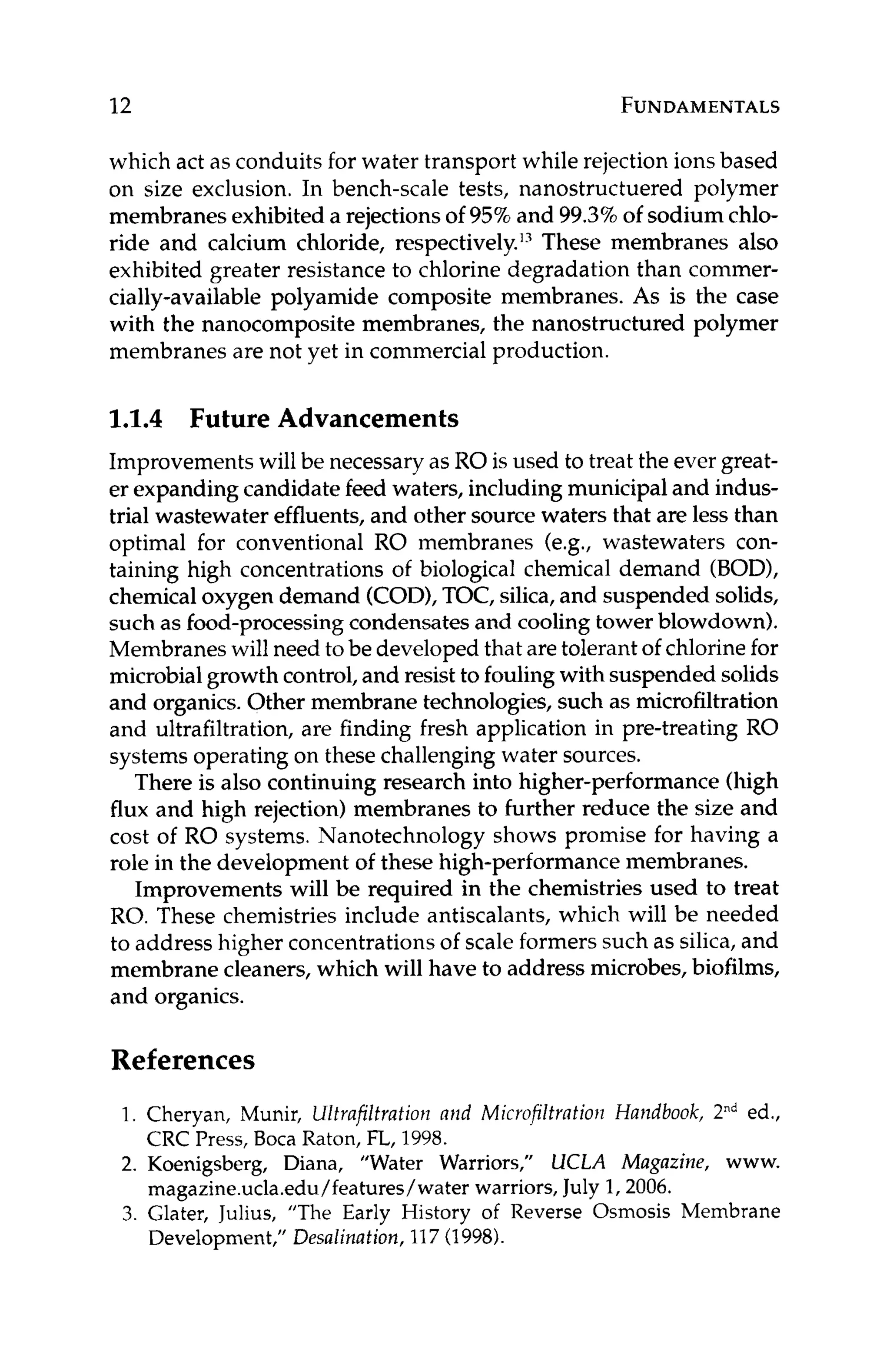 12 FUNDAMENTALS
which act as conduits for water transport while rejection ions based
on size exclusion. In bench-scale tests, nanostructuered polymer
membranes exhibited a rejections of 9576 and 99.3%of sodium chlo-
ride and calcium chloride, respectively.I3These membranes also
exhibited greater resistance to chlorine degradation than commer-
cially-available polyamide composite membranes. As is the case
with the nanocomposite membranes, the nanostructured polymer
membranes are not yet in commercial production.
1.1.4 Future Advancements
Improvements will be necessary as RO is used to treat the ever great-
er expanding candidate feed waters, including municipal and indus-
trial wastewater effluents, and other source waters that are less than
optimal for conventional RO membranes (e.g., wastewaters con-
taining high concentrations of biological chemical demand (BOD),
chemicaloxygen demand (COD),TOC, silica,and suspended solids,
such as food-processingcondensates and cooling tower blowdown).
Membranes will need to be developed that are tolerant of chlorine for
microbialgrowth control,and resist to fouling with suspended solids
and organics. Other membrane technologies, such as microfiltration
and ultrafiltration, are finding fresh application in pre-treating RO
systems operating on these challenging water sources.
There is also continuing research into higher-performance (high
flux and high rejection) membranes to further reduce the size and
cost of RO systems. Nanotechnology shows promise for having a
role in the development of these high-performance membranes.
Improvements will be required in the chemistries used to treat
RO. These chemistries include antiscalants, which will be needed
to address higher concentrations of scale formers such as silica,and
membrane cleaners, which will have to address microbes, biofilms,
and organics.
References
1. Cheryan, Munir, Ultrafiltration niid Microfiltrotiorz Handbook, 2nded.,
2. Koenigsberg, Diana, ”Water Warriors,” UCLA Magazine, www.
3. Glater, Julius, ”The Early History of Reverse Osmosis Membrane
CRC Press, Boca Raton, FL, 1998.
magazine.ucla.edu/features/water warriors, July 1,2006.
Development,”Desulination, 117(1998).
 