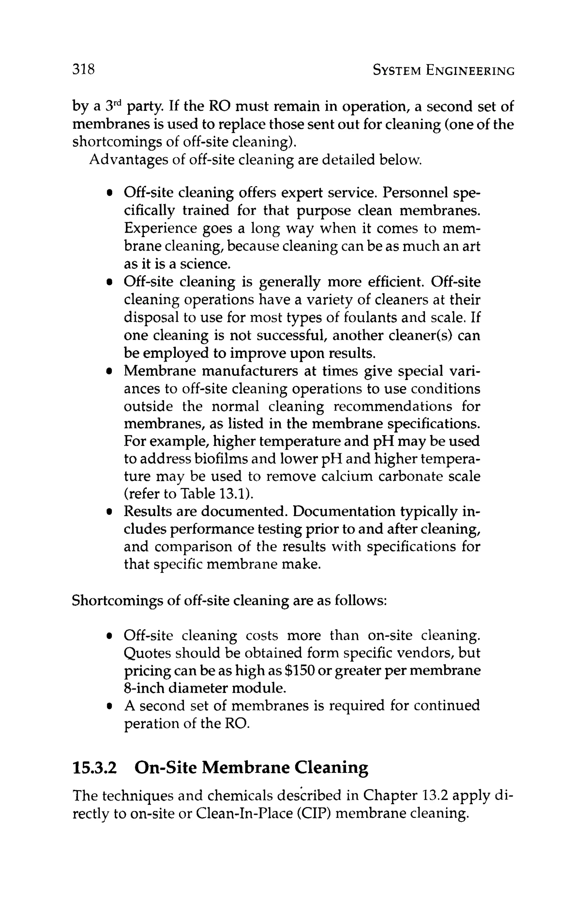 318 SYSTEM
ENGINEERING
by a 3rdparty. If the RO must remain in operation, a second set of
membranes is used to replace those sent out for cleaning(oneof the
shortcomings of off-site cleaning).
Advantages of off-sitecleaningare detailed below.
Off-site cleaning offers expert service. Personnel spe-
cifically trained for that purpose clean membranes.
Experience goes a long way when it comes to mem-
brane cleaning,because cleaningcan be as much an art
as it is a science.
Off-site cleaning is generally more efficient. Off-site
cleaning operations have a variety of cleaners at their
disposal to use for most types of foulants and scale. If
one cleaning is not successful, another cleaner(s) can
be employed to improve upon results.
Membrane manufacturers at times give special vari-
ances to off-site cleaning operations to use conditions
outside the normal cleaning recommendations for
membranes, as listed in the membrane specifications.
For example, higher temperature and pH may be used
to addressbiofilms and lower pH and higher tempera-
ture may be used to remove calcium carbonate scale
(referto Table 13.1).
Results are documented. Documentation typically in-
cludes performance testing prior to and after cleaning,
and comparison of the results with specifications for
that specific membrane make.
Shortcomingsof off-site cleaning are as follows:
Off-site cleaning costs more than on-site cleaning.
Quotes should be obtained form specific vendors, but
pricing can be as high as $150or greater per membrane
8-inch diameter module.
A second set of membranes is required for continued
peration of the RO.
15.3.2 On-Site Membrane Cleaning
The techniques and chemicalsdes'cribed in Chapter 13.2apply di-
rectly to on-site or Clean-In-Place(CIP)membrane cleaning.
 