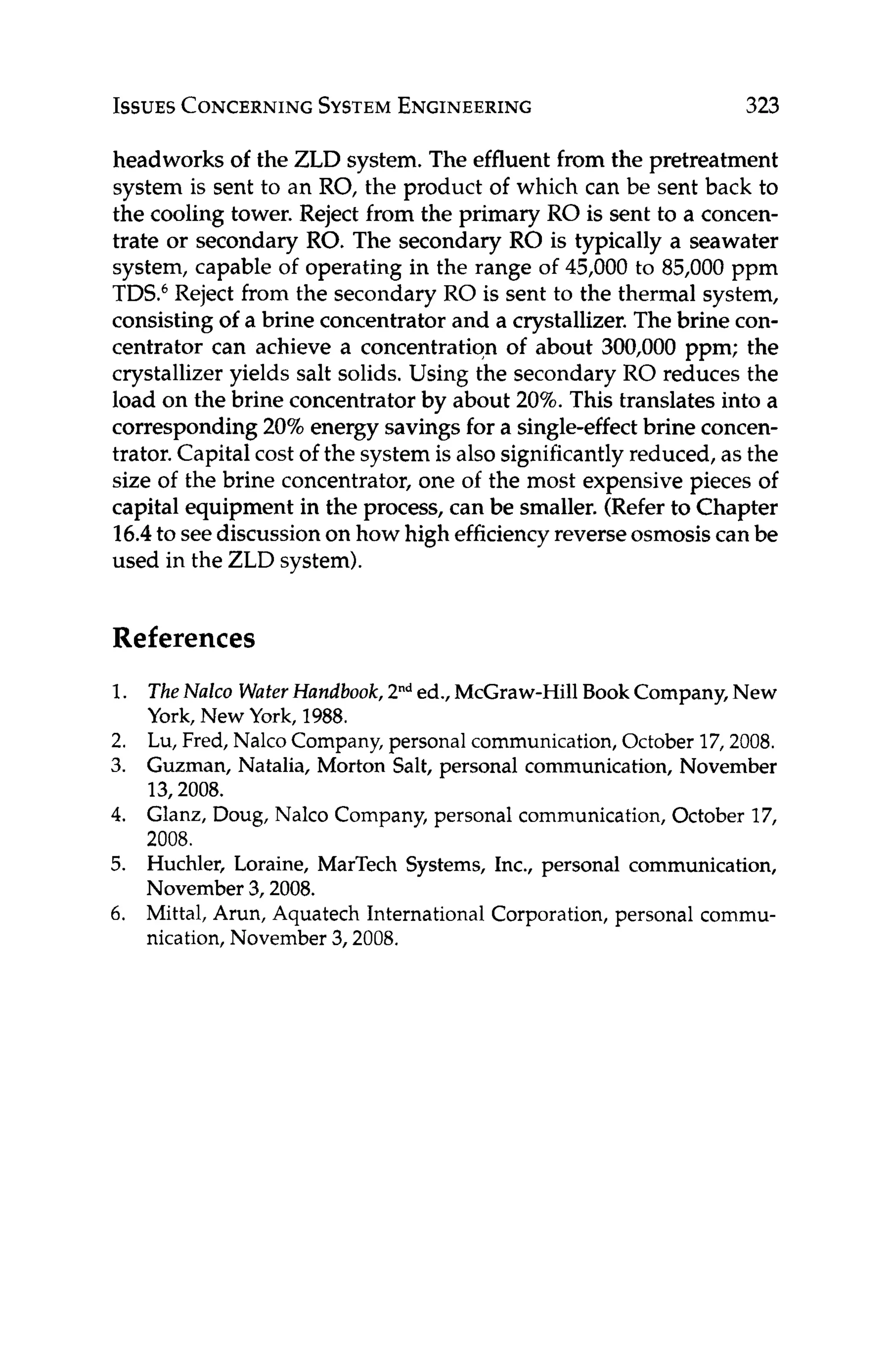 ISSUES CONCERNING
SYSTEM
ENGINEERING 323
headworks of the ZLD system. The effluent from the pretreatment
system is sent to an RO, the product of which can be sent back to
the cooling tower. Reject from the primary RO is sent to a concen-
trate or secondary RO. The secondary RO is typically a seawater
system, capable of operating in the range of 45,000 to 85,000 ppm
TDS6Reject from the secondary RO is sent to the thermal system,
consisting of a brine concentrator and a crystallizer. The brine con-
centrator can achieve a concentration of about 300,000 ppm; the
crystallizer yields salt solids. Using the secondary RO reduces the
load on the brine concentrator by about 20%.This translates into a
corresponding 20%energy savings for a single-effect brine concen-
trator. Capital cost of the system is also significantly reduced, as the
size of the brine concentrator, one of the most expensive pieces of
capital equipment in the process, can be smaller. (Refer to Chapter
16.4to seediscussion on how high efficiencyreverse osmosiscan be
used in the ZLD system).
References
1.
2.
3.
4.
5.
6.
TheNulco WaterHandbook, 2"ded., McGraw-HillBook Company,New
York, New York, 1988.
Lu, Fred, Nalco Company,personal communication,October 17,2008.
Guzman, Natalia, Morton Salt, personal communication, November
13,2008.
Glanz, Doug, Nalco Company, personal communication, October 17,
2008.
Huchler, Loraine, MarTech Systems, Inc., personal communication,
November 3,2008.
Mittal, Arun, Aquatech International Corporation,personal commu-
nication,November 3,2008.
 