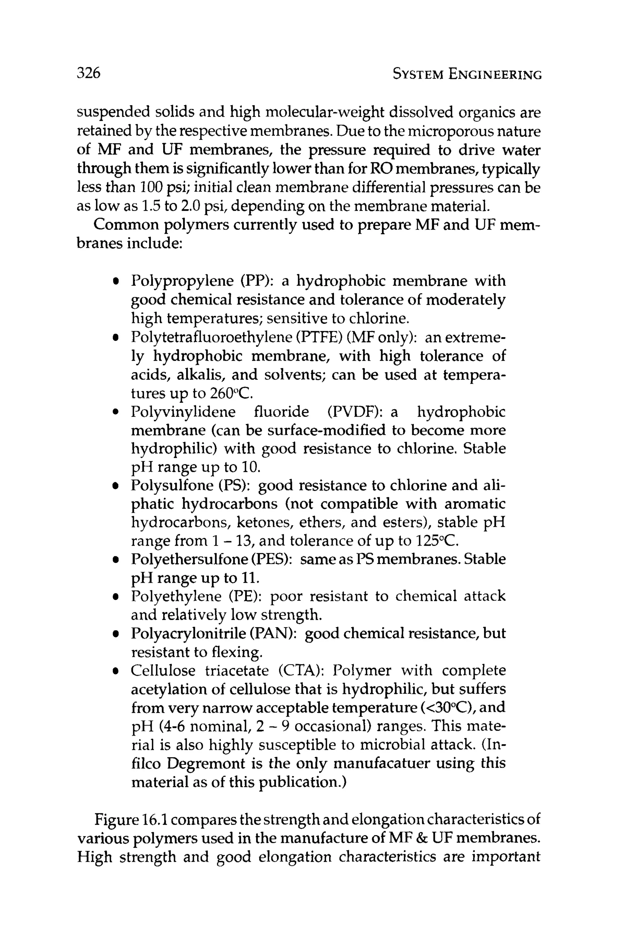 326 SYSTEM
ENGINEERING
suspended solids and high molecular-weight dissolved organics are
retained by therespectivemembranes.Dueto the microporousnature
of MF and UF membranes, the pressure required to drive water
throughthem issignificantlylower than forROmembranes,typically
less than 100psi; initial clean membranedifferential pressures can be
as low as 1.5to 2.0 psi, depending on the membrane material.
Common polymers currently used to prepare MF and UF mem-
branes include:
Polypropylene (PI?): a hydrophobic membrane with
good chemical resistanceand tolerance of moderately
high temperatures; sensitive to chlorine.
Polytetrafluoroethylene(PTFE)(MFonly): an extreme-
ly hydrophobic membrane, with high tolerance of
acids, alkalis, and solvents; can be used at tempera-
tures up to 260°C.
Polyvinylidene fluoride (PVDF): a hydrophobic
membrane (can be surface-modified to become more
hydrophilic) with good resistance to chlorine. Stable
pH range up to 10.
Polysulfone (PS): good resistance to chlorine and ali-
phatic hydrocarbons (not compatible with aromatic
hydrocarbons, ketones, ethers, and esters), stable pH
range from 1- 13,and tolerance of up to 125°C.
Polyethersulfone(PES): sameasPSmembranes.Stable
pH range up to 11.
Polyethylene (PE): poor resistant to chemical attack
and relatively low strength.
Polyacrylonitrile (PAN): good chemicalresistance,but
resistant to flexing.
Cellulose triacetate (CTA): Polymer with complete
acetylation of cellulosethat is hydrophilic, but suffers
from very narrow acceptabletemperature(c3o"C),and
pH (4-6 nominal, 2 - 9 occasional) ranges. This mate-
rial is also highly susceptible to microbial attack. (In-
filco Degremont is the only manufacatuer using this
material as of this publication.)
Figure16.1comparesthestrengthand elongationcharacteristicsof
various polymers used in the manufactureof MF & UF membranes.
High strength and good elongation characteristics are important
 