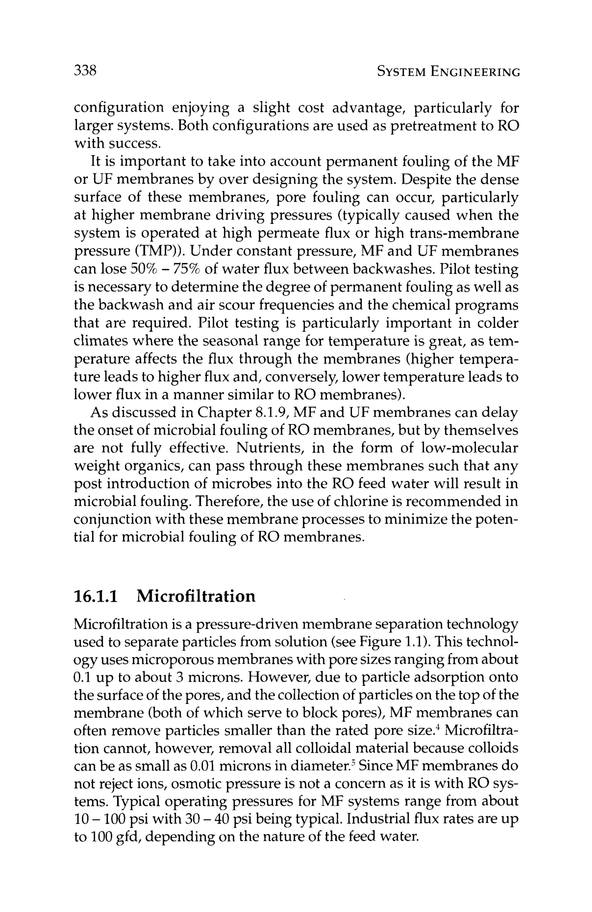 338 SYSTEM
ENGINEERING
configuration enjoying a slight cost advantage, particularly for
larger systems. Both configurations are used as pretreatment to RO
with success.
It is important to take into account permanent fouling of the MF
or UF membranes by over designing the system. Despite the dense
surface of these membranes, pore fouling can occur, particularly
at higher membrane driving pressures (typically caused when the
system is operated at high permeate flux or high trans-membrane
pressure (TMP)).Under constant pressure, MF and UF membranes
can lose 50%- 75%of water flux between backwashes. Pilot testing
is necessary to determine the degree of permanent fouling as well as
the backwash and air scour frequencies and the chemical programs
that are required. Pilot testing is particularly important in colder
climates where the seasonal range for temperature is great, as tem-
perature affects the flux through the membranes (higher tempera-
ture leads to higher flux and, conversely, lower temperature leads to
lower flux in a manner similar to RO membranes).
As discussed in Chapter 8.1.9, MF and UF membranes can delay
the onset of microbial fouling of RO membranes, but by themselves
are not fully effective. Nutrients, in the form of low-molecular
weight organics, can pass through these membranes such that any
post introduction of microbes into the RO feed water will result in
microbial fouling. Therefore, the use of chlorine is recommended in
conjunction with these membrane processes to minimize the poten-
tial for microbial fouling of RO membranes.
16.1.1 Microfiltration
Microfiltrationis a pressure-driven membrane separation technology
used to separateparticles from solution (seeFigure 1.1).This technol-
ogy uses microporousmembranes with pore sizesranging from about
0.1 up to about 3 microns. However, due to particle adsorption onto
the surface of the pores, and the collection of particleson the top of the
membrane (both of which serve to block pores), MF membranes can
often remove particles smaller than the rated pore size.4Microfiltra-
tion cannot, however, removal all colloidal material because colloids
can be as small as 0.01microns in diameter.jSinceMF membranes do
not reject ions, osmotic pressure is not a concern as it is with RO sys-
tems. Typical operating pressures for MF systems range from about
10- 100psi with 30 - 40 psi being typical. Industrial flux rates are up
to 100gfd, depending on the nature of the feed water.
 