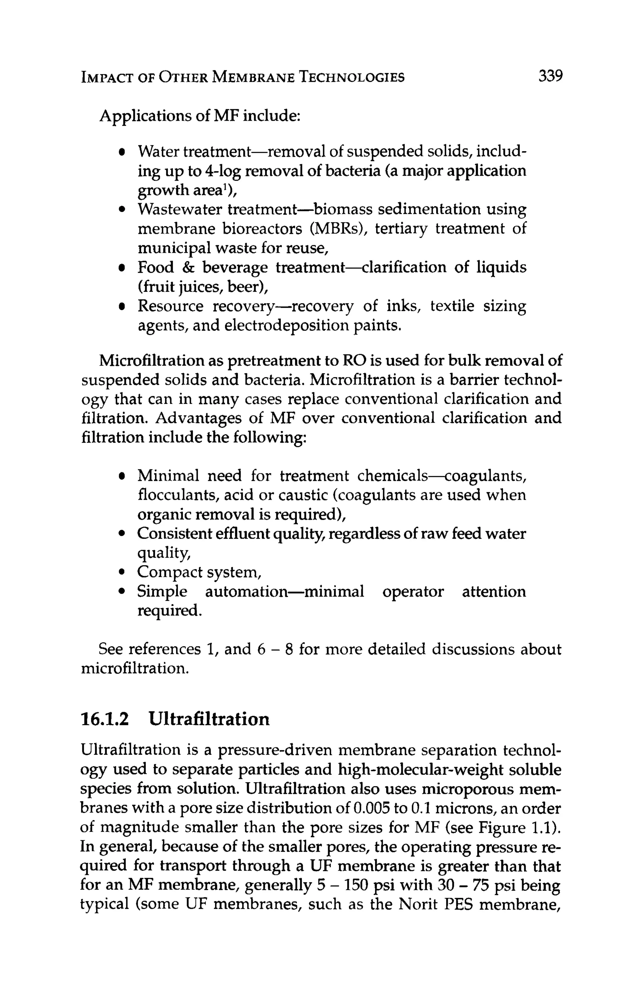 IMPACT OF OTHER MEMBRANE
TECHNOLOGIES 339
Applicationsof MF include:
Water treatment-removal of suspended solids,includ-
ing up to 4-log removal of bacteria (a major application
growth area'),
Wastewater treatment-biomass sedimentation using
membrane bioreactors (MBRs), tertiary treatment of
municipal waste for reuse,
Food & beverage treatment-clarification of liquids
(fruitjuices, beer),
Resource recovery-recovery of inks, textile sizing
agents, and electrodepositionpaints.
Microfiltrationas pretreatment to RO is used for bulk removal of
suspended solids and bacteria. Microfiltration is a barrier technol-
ogy that can in many cases replace conventional clarification and
filtration. Advantages of MF over conventional clarification and
filtrationinclude the following:
Minimal need for treatment chemicals-coagulants,
flocculants, acid or caustic (coagulantsare used when
organicremoval is required),
Consistenteffluentquality,regardlessof raw feed water
quality,
Compact system,
Simple automation-minimal operator attention
required.
See references 1, and 6 - 8 for more detailed discussions about
microfiltration.
16.1.2 Ultrafiltration
Ultrafiltration is a pressure-driven membrane separation technol-
ogy used to separate particles and high-molecular-weight soluble
species from solution. Ultrafiltration also uses microporous mem-
branes with a pore sizedistribution of 0.005to 0.1 microns,an order
of magnitude smaller than the pore sizes for MF (see Figure 1.1).
In general, because of the smaller pores, the operating pressure re-
quired for transport through a UF membrane is greater than that
for an MF membrane, generally 5 - 150 psi with 30 - 75 psi being
typical (some UF membranes, such as the Norit PES membrane,
 