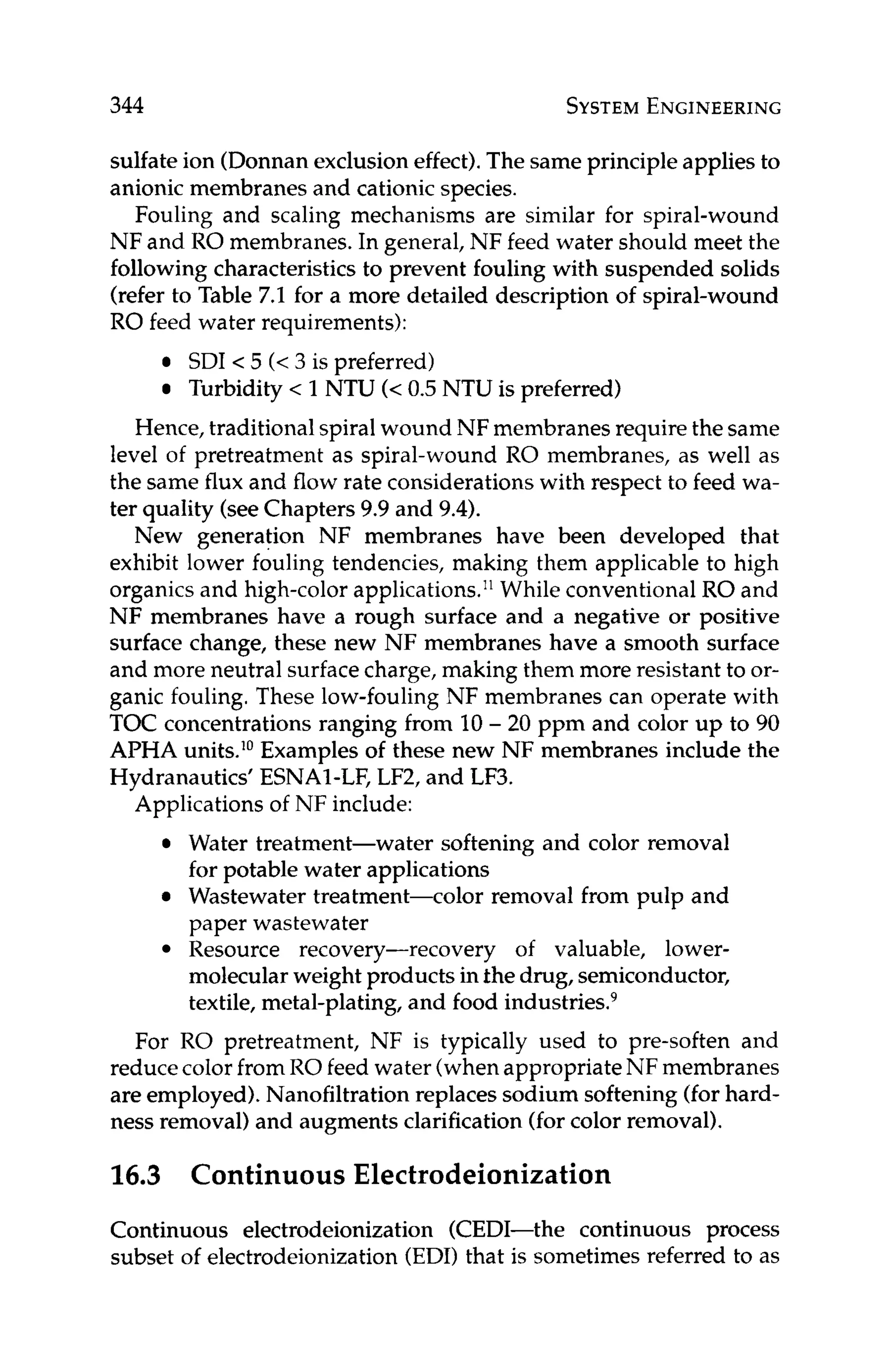 344 SYSTEM
ENGINEERING
sulfate ion (Donnanexclusioneffect).The same principle applies to
anionic membranes and cationicspecies.
Fouling and scaling mechanisms are similar for spiral-wound
NF and RO membranes. In general, NF feed water should meet the
following characteristics to prevent fouling with suspended solids
(refer to Table 7.1 for a more detailed description of spiral-wound
RO feed water requirements):
SDI < 5 (< 3 is preferred)
Turbidity < 1NTU (< 0.5 NTU is preferred)
Hence, traditionalspiral wound NF membranes require the same
level of pretreatment as spiral-wound RO membranes, as well as
the same flux and flow rate considerations with respect to feed wa-
ter quality (seeChapters 9.9 and 9.4).
New generation NF membranes have been developed that
exhibit lower fouling tendencies, making them applicable to high
organics and high-colorapplications." While conventional RO and
NF membranes have a rough surface and a negative or positive
surface change, these new NF membranes have a smooth surface
and more neutral surfacecharge, making them more resistant to or-
ganic fouling. These low-fouling NF membranes can operate with
TOC concentrations ranging from 10- 20 ppm and color up to 90
APHA units.l0Examples of these new NF membranes include the
Hydranautics' ESNAI-LF, LF2, and LF3.
Applications of NF include:
Water treatment-water softening and color removal
for potable water applications
Wastewater treatment-color removal from pulp and
paper wastewater
Resource recovery-recovery of valuable, lower-
molecularweight products in the drug, semiconductor,
textile, metal-plating, and food industries9
For RO pretreatment, NF is typically used to pre-soften and
reduce color fromRO feed water (whenappropriateNF membranes
are employed).Nanofiltration replaces sodium softening (forhard-
ness removal) and augments clarification(forcolor removal).
16.3 Continuous Electrodeionization
Continuous electrodeionization (CEDI-the continuous process
subset of electrodeionization(EDI) that is sometimes referred to as
 