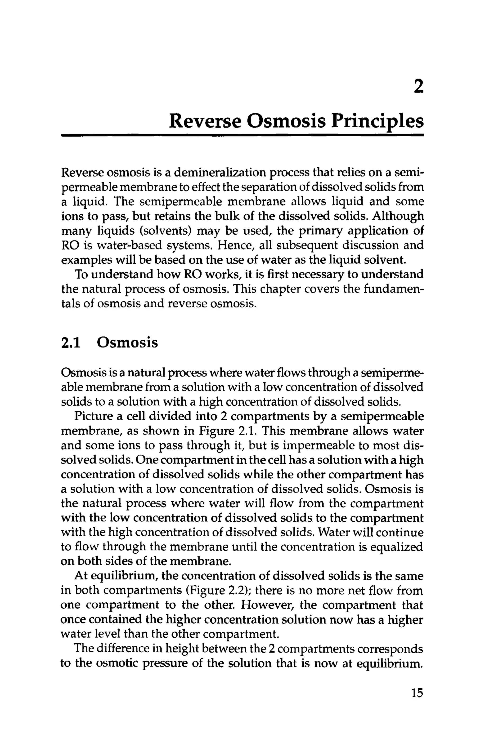 2
Reverse OsmosisPrincides
Reverse osmosis is a demineralizationprocess that relies on a semi-
permeablemembraneto effectthe separationof dissolvedsolidsfrom
a liquid. The semipermeable membrane allows liquid and some
ions to pass, but retains the bulk of the dissolved solids.Although
many liquids (solvents) may be used, the primary application of
RO is water-based systems. Hence, all subsequent discussion and
exampleswill be based on the use of water as the liquid solvent.
To understand how RO works, it is first necessary to understand
the natural process of osmosis.This chapter covers the fundamen-
tals of osmosis and reverse osmosis.
2
.
1 Osmosis
Osmosisisanaturalprocesswherewaterflowsthroughasemiperme-
ablemembranefrom a solutionwith a low concentration of dissolved
solids to a solutionwith a high concentration ofdissolvedsolids.
Picture a cell divided into 2 compartments by a semipermeable
membrane, as shown in Figure 2.1. This membrane allows water
and some ions to pass through it, but is impermeable to most dis-
solvedsolids.Onecompartment inthecellhasa solutionwith a high
concentrationof dissolved solids while the other compartment has
a solution with a low concentrationof dissolved solids.Osmosis is
the natural process where water will flow from the compartment
with the low concentrationof dissolved solids to the compartment
with the high concentrationof dissolved solids.Water will continue
to flow through the membrane until the concentration is equalized
on both sides of the membrane.
At equilibrium, the concentrationof dissolved solids is the same
in both compartments (Figure2.2); there is no more net flow from
one compartment to the other. However, the compartment that
once contained the higher concentrationsolution now has a higher
water level than the other compartment.
The differencein height between the 2 compartmentscorresponds
to the osmotic pressure of the solution that is now at equilibrium.
15
 