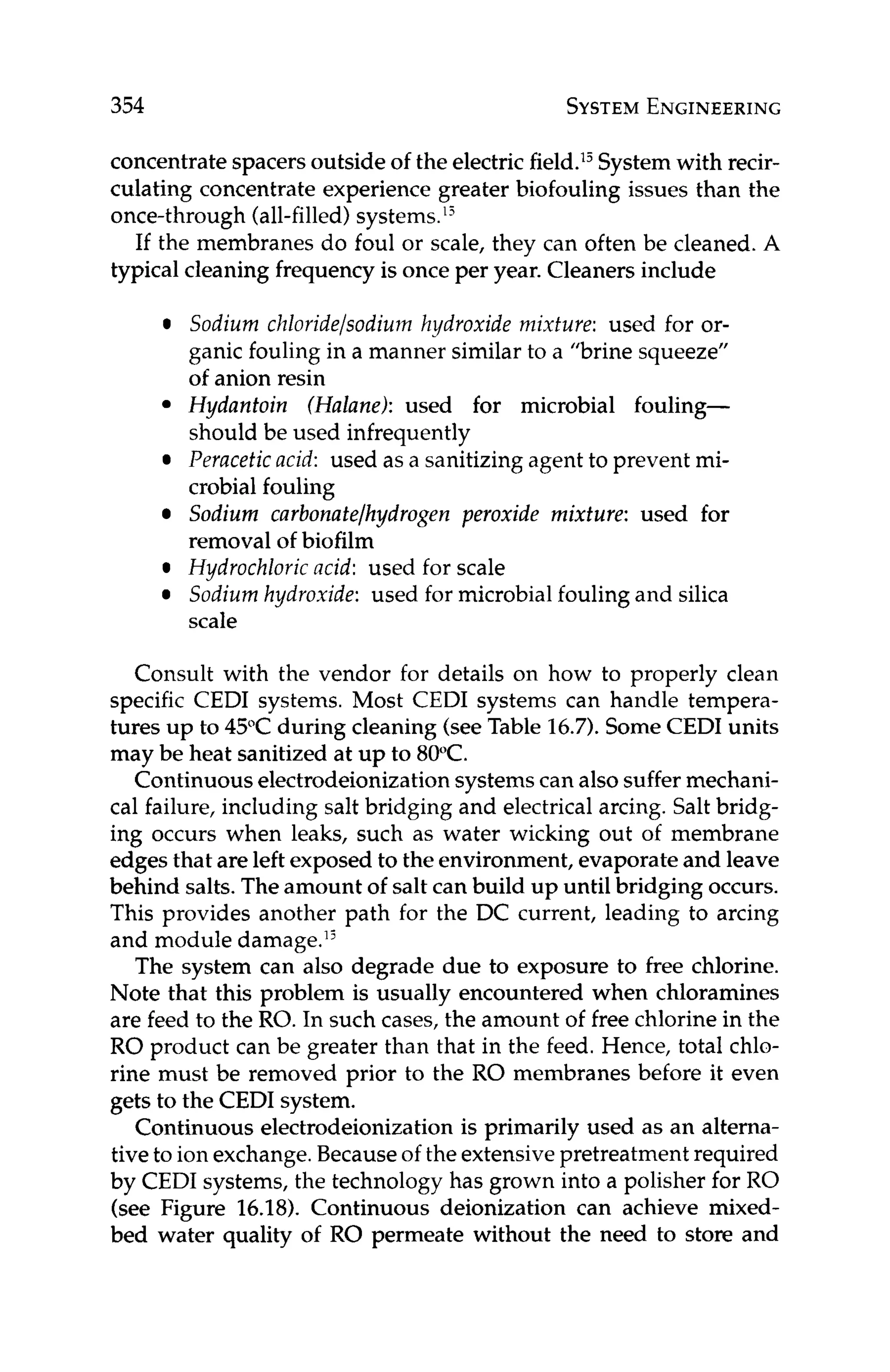 354 SYSTEM
ENGINEERING
concentrate spacersoutside of the electricfield.’jSystemwith recir-
culating concentrate experience greater biofouling issues than the
once-through (all-filled)systems.”
If the membranes do foul or scale, they can often be cleaned. A
typical cleaning frequency is once per year. Cleaners include
Sodium chloride/sodium hydroxide mixture: used for or-
ganic fouling in a manner similar to a “brine squeeze’’
of anion resin
Hydantoin (Halane): used for microbial fouling-
should be used infrequently
Peracetic acid: used as a sanitizing agent to prevent mi-
crobial fouling
Sodium curbonatelhydrogen peroxide mixture: used for
removal of biofilm
Hydrochloric acid: used for scale
Sodium hydroxide: used for microbial fouling and silica
scale
Consult with the vendor for details on how to properly clean
specific CEDI systems. Most CEDI systems can handle tempera-
tures up to 45°C during cleaning (seeTable 16.7).SomeCEDI units
may be heat sanitized at up to 80°C.
Continuous electrodeionizationsystems can also suffermechani-
cal failure, including salt bridging and electrical arcing. Salt bridg-
ing occurs when leaks, such as water wicking out of membrane
edgesthat are left exposed to the environment, evaporate and leave
behind salts. The amount of salt can build up until bridging occurs.
This provides another path for the DC current, leading to arcing
and module damage.’j
The system can also degrade due to exposure to free chlorine.
Note that this problem is usually encountered when chloramines
are feed to the RO. In such cases, the amount of free chlorine in the
RO product can be greater than that in the feed. Hence, total chlo-
rine must be removed prior to the RO membranes before it even
gets to the CEDI system.
Continuous electrodeionization is primarily used as an alterna-
tive to ion exchange.Becauseof the extensivepretreatment required
by CEDI systems, the technology has grown into a polisher for RO
(see Figure 16.18). Continuous deionization can achieve mixed-
bed water quality of RO permeate without the need to store and
 