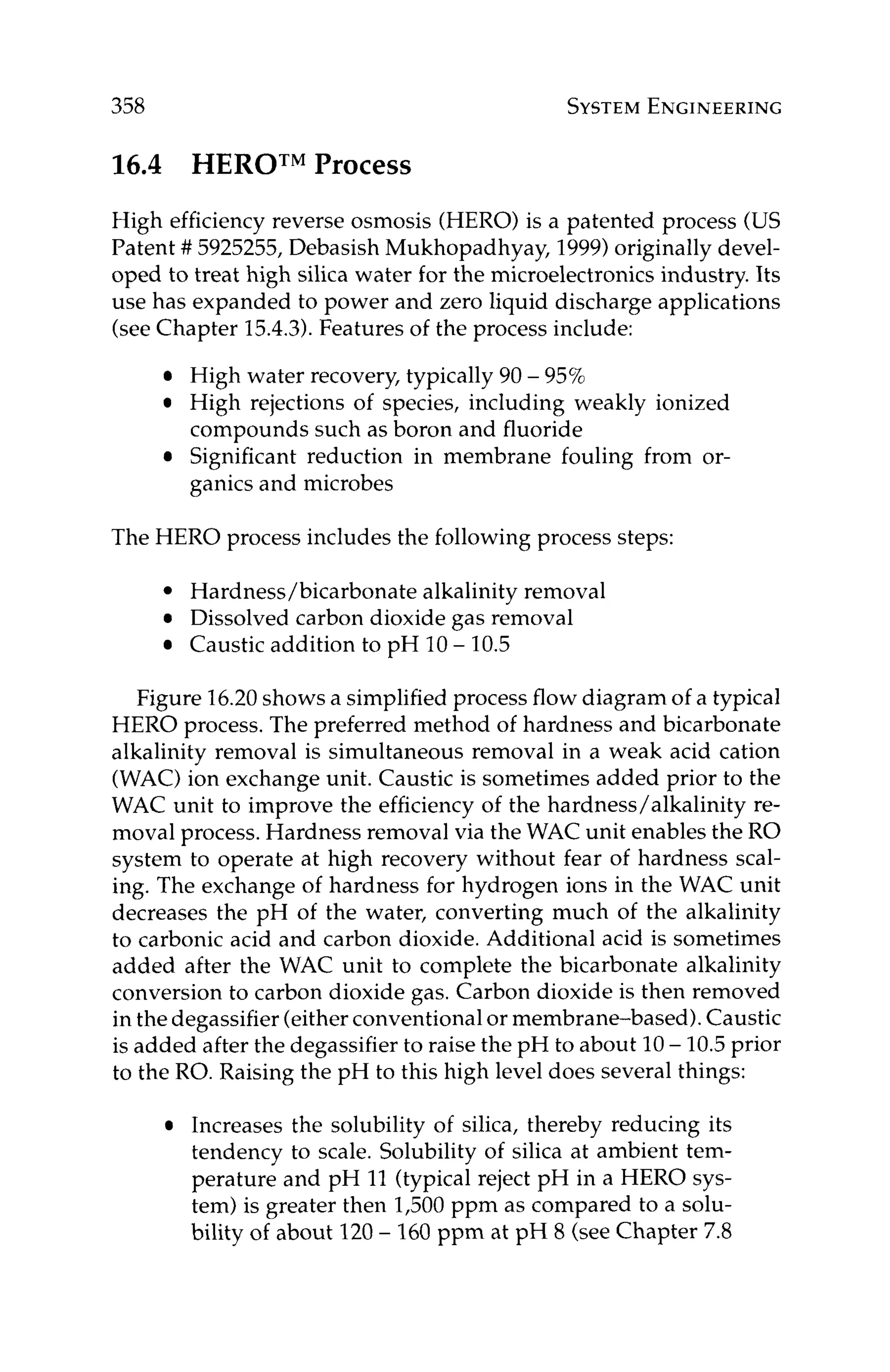 358 SYSTEM
ENGINEERING
16.4 HEROTM
Process
High efficiency reverse osmosis (HERO)is a patented process (US
Patent ## 5925255,Debasish Mukhopadhyay, 1999)originally devel-
oped to treat high silica water for the microelectronics industry. Its
use has expanded to power and zero liquid discharge applications
(see Chapter 15.4.3).Features of the process include:
High water recovery, typically 90 - 95%
High rejections of species, including weakly ionized
compounds such as boron and fluoride
Significant reduction in membrane fouling from or-
ganics and microbes
The HERO process includes the following process steps:
Hardness/bicarbonate alkalinity removal
Dissolved carbon dioxide gas removal
Caustic addition to pH 10- 10.5
Figure 16.20shows a simplified process flow diagram of a typical
HERO process. The preferred method of hardness and bicarbonate
alkalinity removal is simultaneous removal in a weak acid cation
(WAC)ion exchange unit. Caustic is sometimes added prior to the
WAC unit to improve the efficiency of the hardness/alkalinity re-
moval process. Hardness removal via the WAC unit enables the RO
system to operate at high recovery without fear of hardness seal-
ing. The exchange of hardness for hydrogen ions in the WAC unit
decreases the pH of the water, converting much of the alkalinity
to carbonic acid and carbon dioxide. Additional acid is sometimes
added after the WAC unit to complete the bicarbonate alkalinity
conversion to carbon dioxide gas. Carbon dioxide is then removed
in the degassifier (eitherconventionalor membrane-based). Caustic
is added after the degassifier to raise the pH to about 10- 10.5prior
to the RO. Raising the pH to this high level does several things:
Increases the solubility of silica, thereby reducing its
tendency to scale. Solubility of silica at ambient tem-
perature and pH 11 (typical reject pH in a HERO sys-
tem) is greater then 1,500ppm as compared to a solu-
bility of about 120- 160 ppm at pH 8 (see Chapter 7.8
 