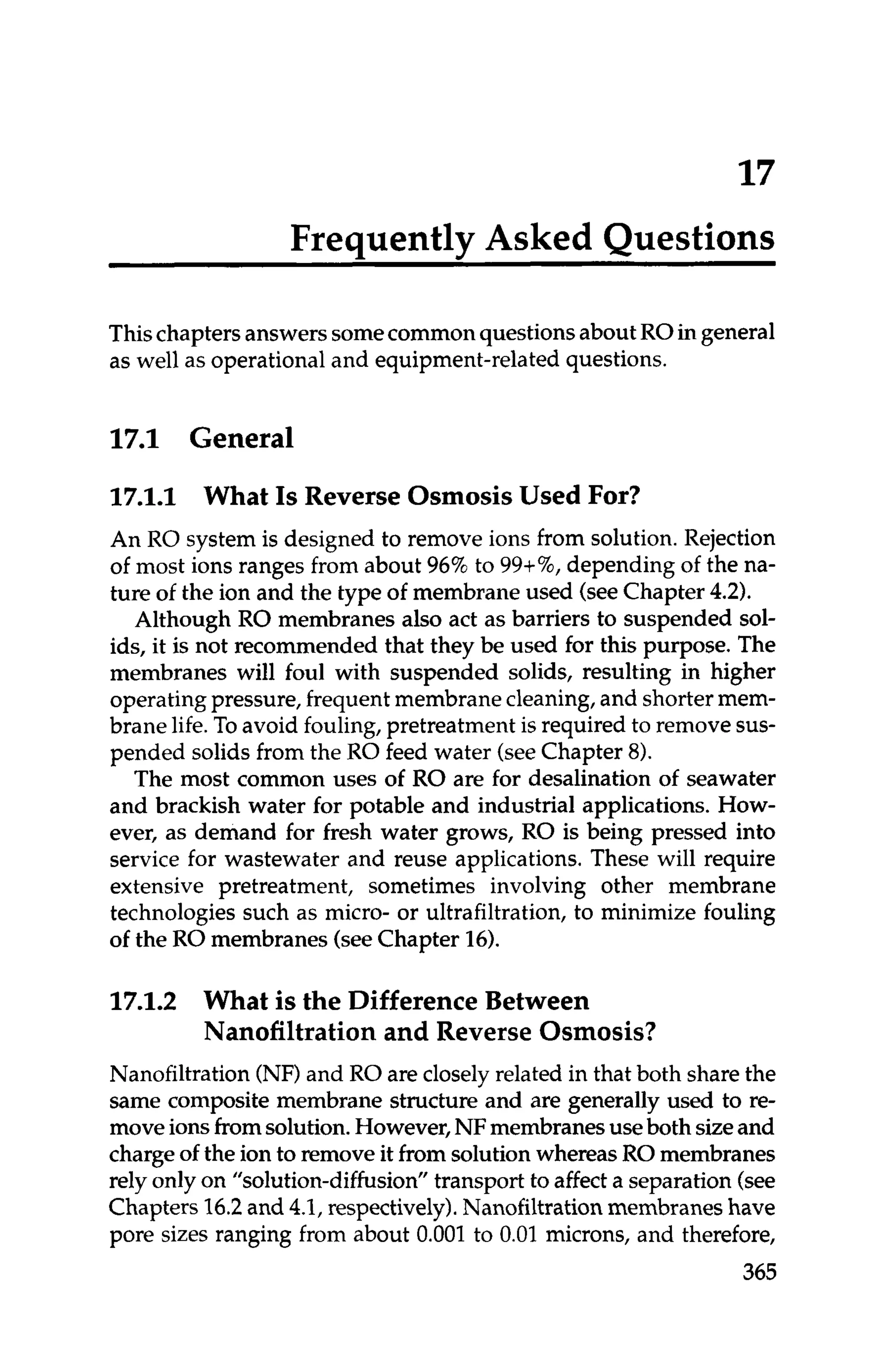 17
Frequently Asked Questions
Thischapters answers somecommonquestionsabout ROin general
as well as operational and equipment-related questions.
1
7
.
1 General
17.1.1 What IsReverse Osmosis Used For?
An RO system is designed to remove ions from solution. Rejection
of most ions ranges from about 96%to 99+%,depending of the na-
ture of the ion and the type of membrane used (seeChapter 4
.
2
)
.
Although RO membranes also act as barriers to suspended sol-
ids, it is not recommended that they be used for this purpose. The
membranes will foul with suspended solids, resulting in higher
operating pressure,frequent membranecleaning,and shorter mem-
brane life.To avoid fouling, pretreatment is required to removesus-
pended solids from the RO feed water (seeChapter 8).
The most common uses of RO are for desalination of seawater
and brackish water for potable and industrial applications. How-
ever, as demand for fresh water grows, RO is being pressed into
service for wastewater and reuse applications. These will require
extensive pretreatment, sometimes involving other membrane
technologies such as micro- or ultrafiltration, to minimize fouling
of the RO membranes (seeChapter 16).
17.1.2 What is the Difference Between
Nanofiltration and Reverse Osmosis?
Nanofiltration (NF)and RO are closely related in that both share the
same composite membrane structure and are generally used to re-
moveionsfromsolution.However,NFmembranesuseboth sizeand
chargeof the ion to remove it from solution whereas RO membranes
rely onlyon "solution-diffusion" transport to affect a separation (see
Chapters 16.2and 4.1, respectively).Nanofiltrationmembraneshave
pore sizes ranging from about 0.001 to 0.01 microns, and therefore,
365
 