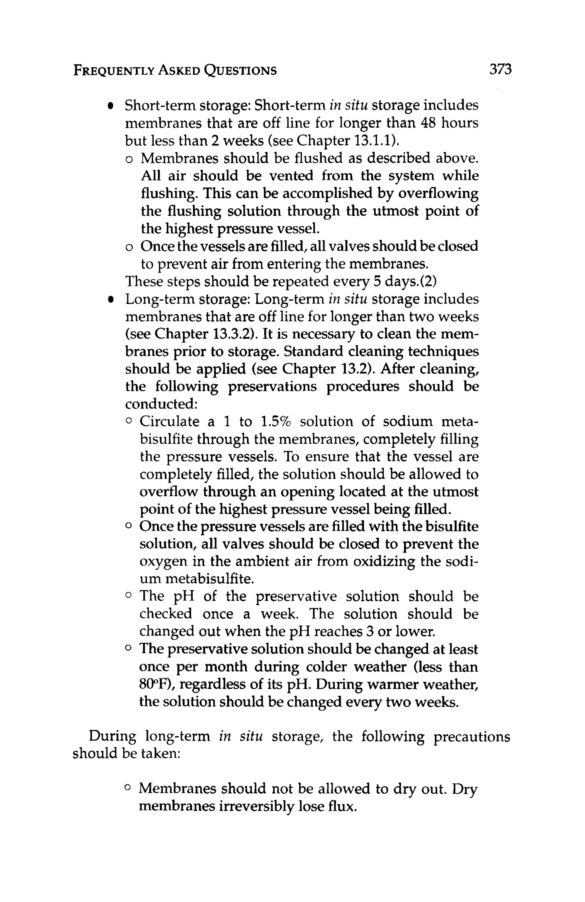 FREQUENTLY
ASKED
QUESTIONS 373
Short-termstorage:Short-termin sifu storage includes
membranes that are off line for longer than 48 hours
but less than 2 weeks (seeChapter 13.1.1).
o Membranes should be flushed as described above.
All air should be vented from the system while
flushing. This can be accomplished by overflowing
the flushing solution through the utmost point of
the highest pressure vessel.
o Oncethevesselsarefilled,allvalvesshouldbeclosed
to prevent air from entering the membranes.
These steps should be repeated every 5 days.(2)
Long-termstorage:Long-term in situ storage includes
membranes that are off line for longer than two weeks
(seeChapter 13.3.2).It is necessary to clean the mem-
branes prior to storage. Standard cleaning techniques
should be applied (see Chapter 13.2). After cleaning,
the following preservations procedures should be
conducted:
0 Circulate a 1 to 1.5% solution of sodium meta-
bisulfite through the membranes, completely filling
the pressure vessels. To ensure that the vessel are
completelyfilled, the solution should be allowed to
overflow through an opening located at the utmost
point of the highest pressure vessel being filled.
0 Oncethe pressure vessels are filled with thebisulfite
solution, all valves should be closed to prevent the
oxygen in the ambient air from oxidizing the sodi-
um metabisulfite.
0 The pH of the preservative solution should be
checked once a week. The solution should be
changed out when the pH reaches 3or lower.
0 Thepreservativesolutionshould be changed at least
once per month during colder weather (less than
800F),regardless of its pH. During warmer weather,
the solution should be changed every two weeks.
During long-term in situ storage, the following precautions
should be taken:
0 Membranes should not be allowed to dry out. Dry
membranes irreversiblylose flux.
 