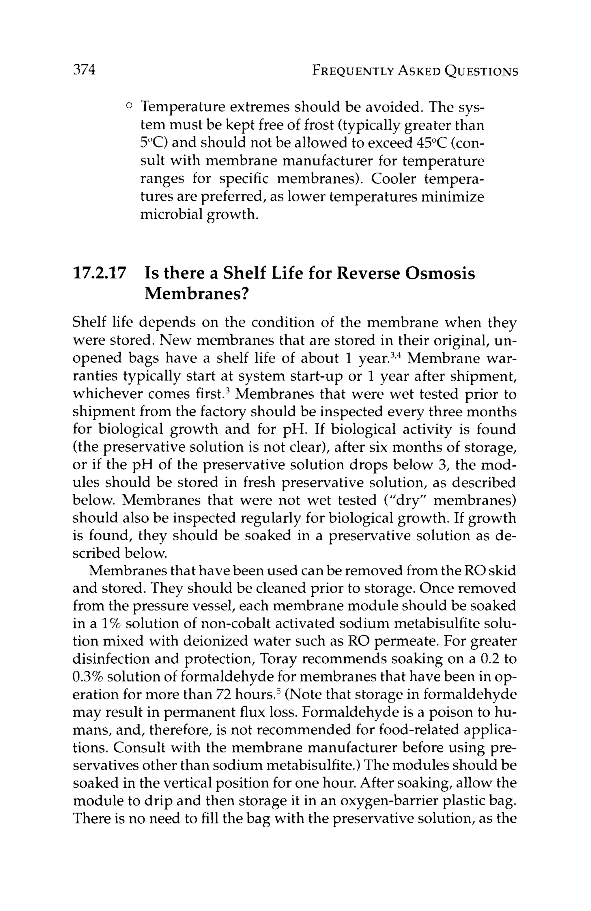 374 FREQUENTLY
ASKED
QUESTIONS
0 Temperature extremes should be avoided. The sys-
tem must be kept free of frost (typically greater than
5°C)and should not be allowed to exceed 45°C (con-
sult with membrane manufacturer for temperature
ranges for specific membranes). Cooler tempera-
tures are preferred, as lower temperatures minimize
microbial growth.
17.2.17 Is there a Shelf Life for Reverse Osmosis
Membranes?
Shelf life depends on the condition of the membrane when they
were stored. New membranes that are stored in their original, un-
opened bags have a shelf life of about 1 ear.^,^ Membrane war-
ranties typically start at system start-up or 1 year after shipment,
whichever comes first.' Membranes that were wet tested prior to
shipment from the factory should be inspected every three months
for biological growth and for pH. If biological activity is found
(the preservative solution is not clear), after six months of storage,
or if the pH of the preservative solution drops below 3, the mod-
ules should be stored in fresh preservative solution, as described
below. Membranes that were not wet tested ("dry" membranes)
should also be inspected regularly for biological growth. If growth
is found, they should be soaked in a preservative solution as de-
scribed below.
Membranes that have been used can be removed from the RO skid
and stored. They should be cleaned prior to storage. Once removed
from the pressure vessel, each membrane module should be soaked
in a 1% solution of non-cobalt activated sodium metabisulfite solu-
tion mixed with deionized water such as RO permeate. For greater
disinfection and protection, Toray recommends soaking on a 0.2 to
0.3%solution of formaldehyde for membranes that have been in op-
eration for more than 72 h0urs.j (Note that storage in formaldehyde
may result in permanent flux loss. Formaldehyde is a poison to hu-
mans, and, therefore, is not recommended for food-related applica-
tions. Consult with the membrane manufacturer before using pre-
servatives other than sodium metabisulfite.)The modules should be
soaked in the vertical position for one hour. After soaking, allow the
module to drip and then storage it in an oxygen-barrier plastic bag.
There is no need to fill the bag with the preservative solution, as the
 