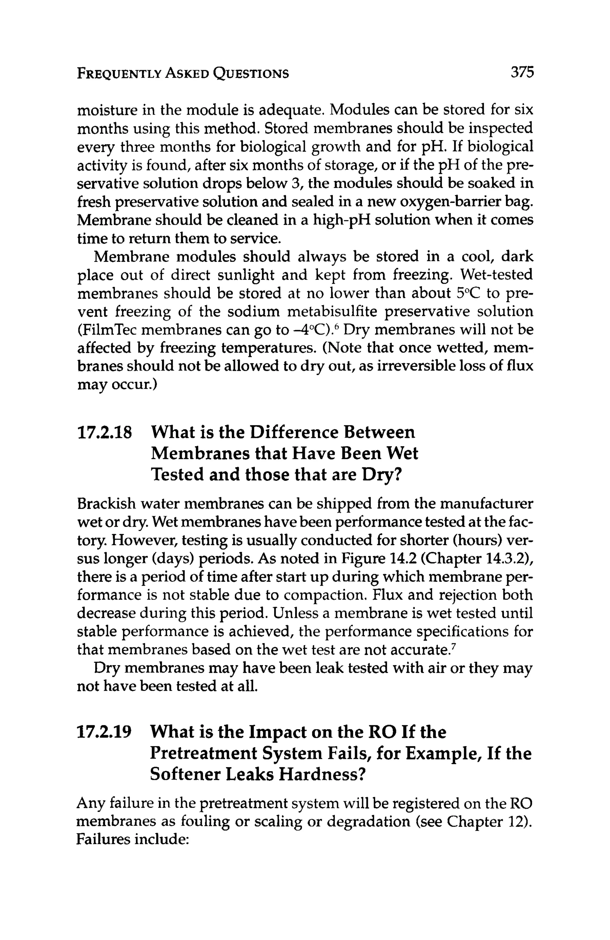 FREQUENTLY
ASKED
QUESTIONS 375
moisture in the module is adequate. Modules can be stored for six
months using this method. Stored membranes should be inspected
every three months for biological growth and for pH. If biological
activity is found, after six months of storage, or if the pH of the pre-
servative solution drops below 3, the modules should be soaked in
fresh preservativesolutionand sealed in a new oxygen-barrier bag.
Membrane should be cleaned in a high-pH solution when it comes
time to return them to service.
Membrane modules should always be stored in a cool, dark
place out of direct sunlight and kept from freezing. Wet-tested
membranes should be stored at no lower than about 5°C to pre-
vent freezing of the sodium metabisulfite preservative solution
(FilmTecmembranes can go to 4°C).6Dry membranes will not be
affected by freezing temperatures. (Note that once wetted, mem-
branes should not be allowed to dry out, as irreversibleloss of flux
may occur.)
17.2.18 What is the Difference Between
Membranes that Have Been Wet
Tested and those that are Dry?
Brackish water membranes can be shipped from the manufacturer
wet or dry.Wet membraneshavebeen performancetested at thefac-
tory. However, testing is usually conducted for shorter (hours)ver-
sus longer (days)periods. As noted in Figure 14.2(Chapter 14.3.2),
there is a period of time after start up during which membrane per-
formance is not stable due to compaction.Flux and rejection both
decrease during this period. Unless a membrane is wet tested until
stable performance is achieved, the performance specifications for
that membranes based on the wet test are not acc~rate.~
Dry membranes may have been leak tested with air or they may
not have been tested at all.
17.2.19 What isthe Impact on the RO If the
Pretreatment System Fails, for Example, If the
Softener Leaks Hardness?
Any failurein the pretreatment systemwill be registered on the RO
membranes as fouling or scaling or degradation (see Chapter 12).
Failures include:
 