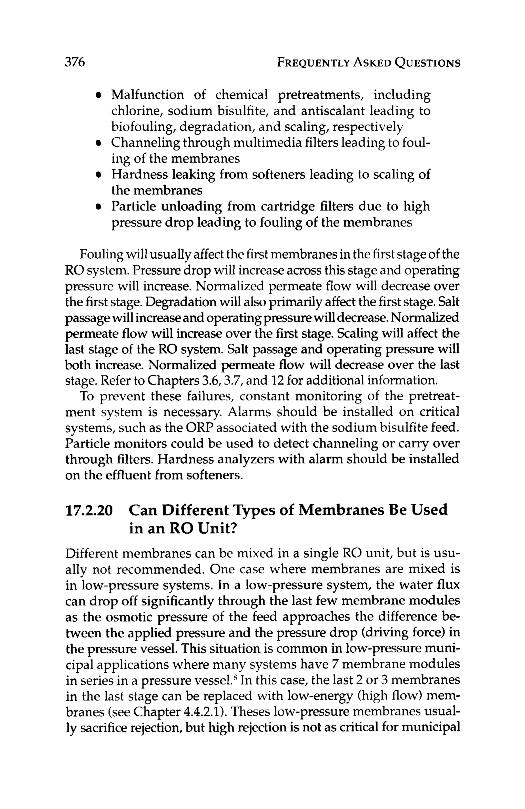 376 FREQUENTLY
ASKED
QUESTIONS
Malfunction of chemical pretreatments, including
chlorine, sodium bisulfite, and antiscalant leading to
biofouling,degradation, and scaling, respectively
Channeling through multimedia filtersleading to foul-
ing of the membranes
Hardness leaking from softeners leading to scaling of
the membranes
Particle unloading from cartridge filters due to high
pressure drop leading to fouling of the membranes
Foulingwillusually affectthefirstmembranesin thefirststageof the
ROsystem.Pressuredrop will increaseacross this stageand operating
pressure will increase.Normalized permeate flow will decrease over
the firststage.Degradationwillalsoprimarilyaffectthefirststage.Salt
passagewillincreaseandoperatingpressurewilldecrease.Normalized
permeate flow will increaseover the first stage. Scalingwill affect the
last stage of the RO system. Salt passage and operating pressure will
both increase, Normalized permeate flow will decrease over the last
stage.Refer to Chapters3.6,3.7,and 12for additional information.
To prevent these failures, constant monitoring of the pretreat-
ment system is necessary. Alarms should be installed on critical
systems,such as the ORP associated with the sodium bisulfitefeed.
Particle monitors could be used to detect channeling or carry over
through filters. Hardness analyzers with alarm should be installed
on the effluentfrom softeners.
17.2.20 Can Different Types of Membranes Be Used
in an RO Unit?
Different membranes can be mixed in a single RO unit, but is usu-
ally not recommended. One case where membranes are mixed is
in low-pressure systems. In a low-pressure system, the water flux
can drop off significantly through the last few membrane modules
as the osmotic pressure of the feed approaches the difference be-
tween the applied pressure and the pressure drop (driving force) in
the pressure vessel. This situation is common in low-pressuremuni-
cipal applications where many systems have 7 membrane modules
in seriesin a pressure vessel.R
In this case, the last 2 or 3 membranes
in the last stage can be replaced with low-energy (high flow) mem-
branes (seeChapter 4.4.2.1). Theses low-pressuremembranesusual-
ly sacrificerejection,but high rejectionis not as critical for municipal
 