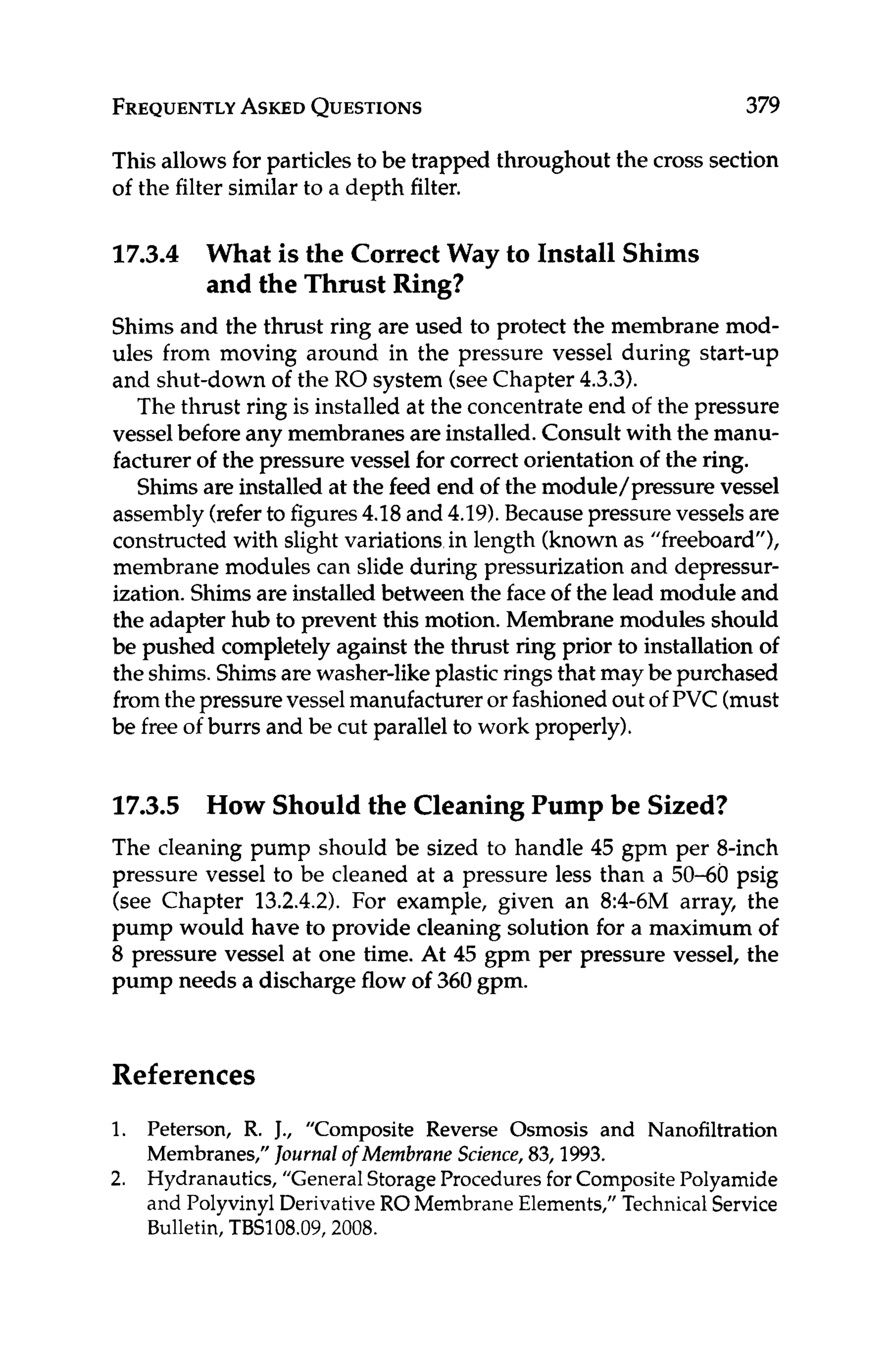 FREQUENTLY
ASKED
QUESTIONS 379
This allows for particlesto be trapped throughout the cross section
of the filter similar to a depth filter.
17.3.4 What is the CorrectWay to Install Shims
and the Thrust Ring?
Shims and the thrust ring are used to protect the membrane mod-
ules from moving around in the pressure vessel during start-up
and shut-down of the RO system (seeChapter 4.3.3).
The thrust ring is installed at the concentrateend of the pressure
vessel before any membranes are installed.Consult with the manu-
facturer of the pressure vessel for correct orientation of the ring.
Shimsare installed at the feed end of the module/pressure vessel
assembly(referto figures4.18 and 4.19).Becausepressure vessels are
constructed with slight variations in length (knownas "freeboard"),
membrane modules can slide during pressurization and depressur-
ization.Shimsare installed between the faceof the lead module and
the adapter hub to prevent this motion. Membrane modules should
be pushed completelyagainst the thrust ring prior to installation of
the shims.Shimsarewasher-like plastic ringsthat maybe purchased
fromthepressurevesselmanufacturer or fashionedout of PVC (must
be free of burrs and be cut parallel to work properly).
17.3.5 How Should the Cleaning Pump be Sized?
The cleaning pump should be sized to handle 45 gpm per 8-inch
pressure vessel to be cleaned at a pressure less than a 50-60 psig
(see Chapter 13.2.4.2).For example, given an 8:4-6M array, the
pump would have to provide cleaning solution for a maximum of
8 pressure vessel at one time. At 45 gpm per pressure vessel, the
pump needs a discharge flow of 360 gpm.
References
1.
2.
Peterson, R. J., "Composite Reverse Osmosis and Nanofiltration
Membranes," Journalof Membrane Science,83,1993.
Hydranautics, "General StorageProcedures for Composite Polyamide
and Polyvinyl Derivative ROMembrane Elements," Technical Service
Bulletin, TBS108.09,2008.
 
