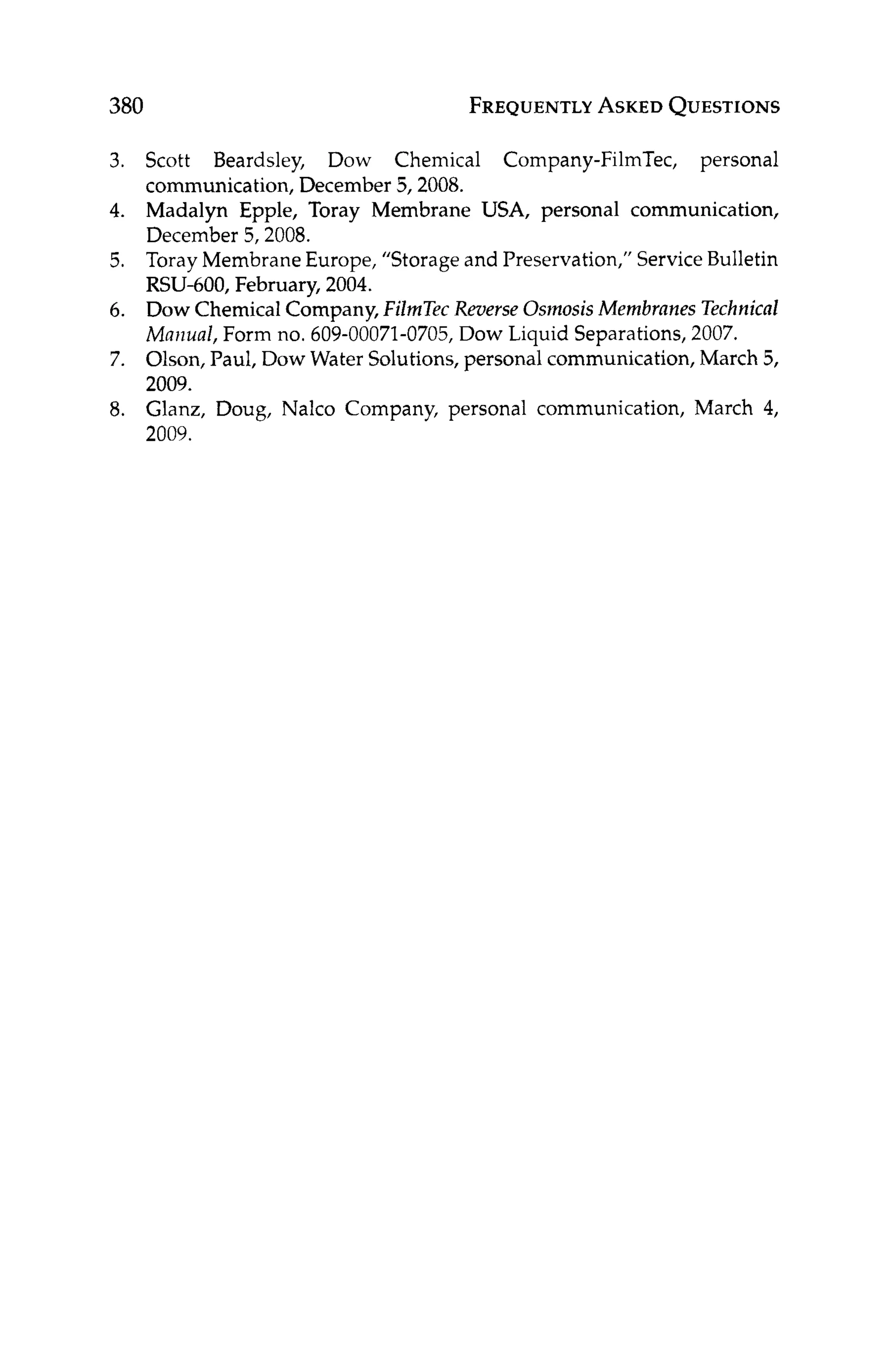 380 FREQUENTLY
ASKED
QUESTIONS
3.
4.
5.
6.
7.
8.
Scott Beardsley, Dow Chemical Company-FilmTec, personal
communication, December 5,2008.
Madalyn Epple, Toray Membrane USA, personal communication,
December 5,2008.
Toray Membrane Europe, “Storage and Preservation,” ServiceBulletin
RSU-600, February, 2004.
Dow Chemical Company, FilmTec Reverse Osinosis Membranes Technical
Mmual, Form no. 609-00071-0705,Dow Liquid Separations, 2007.
Olson, Paul, Dow Water Solutions, personal communication, March 5,
2009.
Glanz, Doug, Nalco Company, personal communication, March 4,
2009.
 