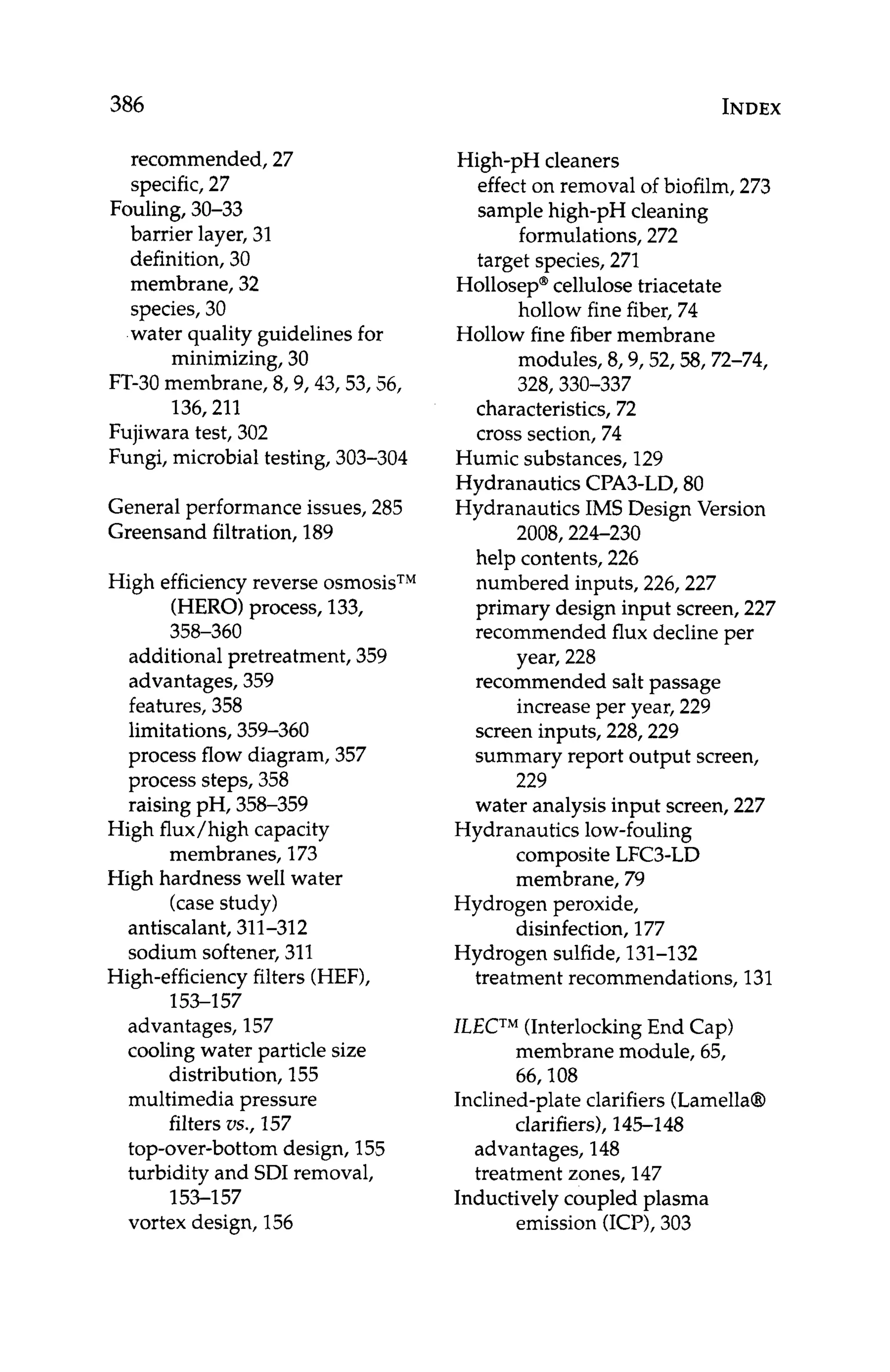 386 INDEX
recommended, 27
specific,27
Fouling, 30-33
barrier layer, 31
definition, 30
membrane, 32
species, 30
water quality guidelines for
FT-30 membrane, 8,9,43,53,56,
Fujiwara test, 302
Fungi, microbial testing, 303-304
minimizing, 30
136,211
General performance issues, 285
Greensand filtration, 189
High efficiency reverse osmosisTM
(HERO)process, 133,
358-360
additional pretreatment, 359
advantages, 359
features, 358
limitations, 359-360
process flow diagram, 357
process steps, 358
raising pH, 358-359
High flux/high capacity
membranes, 173
High hardness well water
(case study)
antiscalant, 311-312
sodium softener, 311
High-efficiencyfilters (HEF),
153-157
advantages, 157
cooling water particle size
distribution, 155
multimedia pressure
filters us., 157
top-over-bottom design, 155
turbidity and SDI removal,
153-1 57
vortex design, 156
High-pH cleaners
effecton removal of biofilm, 273
sample high-pH cleaning
formulations, 272
target species, 271
Hollosep@
cellulose triacetate
Hollow fine fiber membrane
hollow fine fiber, 74
modules, 8,9,52,58,72-74,
328,330-337
characteristics, 72
cross section, 74
Humic substances, 129
Hydranautics CPA3-LD, 80
Hydranautics IMS Design Version
2008,224-230
help contents, 226
numbered inputs, 226,227
primary design input screen, 227
recommended flux decline per
year, 228
recommended salt passage
increase per year, 229
screen inputs, 228,229
summary report output screen,
water analysis input screen, 227
229
Hydranautics low-fouling
composite LFC3-LD
membrane, 79
Hydrogen peroxide,
disinfection, 177
Hydrogen sulfide, 131-132
treatment recommendations, 131
ILECTM
(Interlocking End Cap)
membrane module, 65,
66,108
clarifiers), 145-148
Inclined-plate clarifiers (Lamella0
advantages, 148
treatment zones, 147
Inductively coupled plasma
emission (ICP),303
 