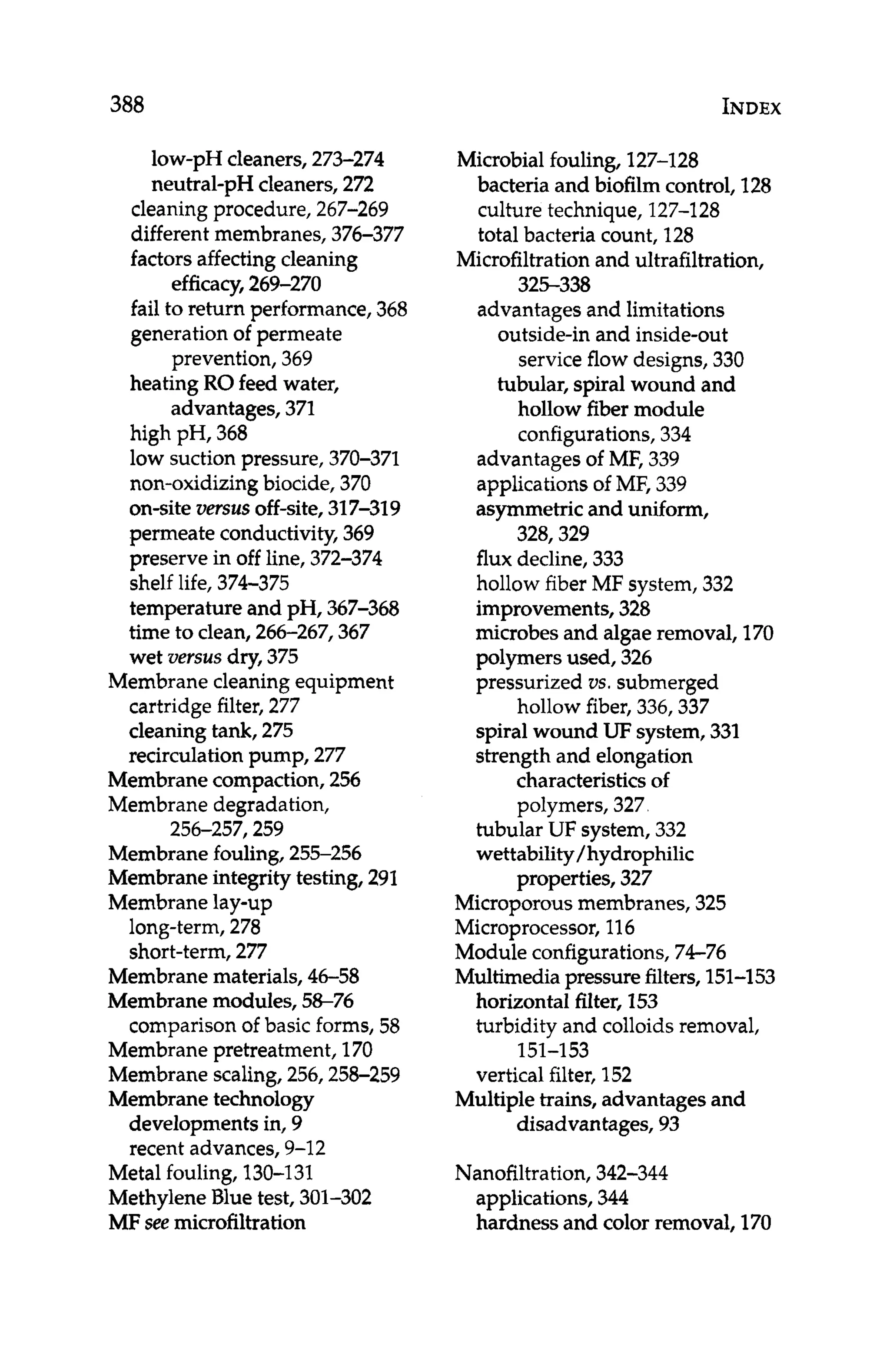 388 INDEX
low-pH cleaners, 273-274
neutral-pH cleaners,272
cleaning procedure, 267-269
different membranes, 376-377
factorsaffectingcleaning
efficacy,269-270
fail to return performance, 368
generation of permeate
prevention, 369
heating RO feed water,
advantages, 371
high pH, 368
low suctionpressure, 370-371
non-oxidizing biocide, 370
on-site versus off-site, 317-319
permeate conductivity,369
preserve in off line, 372-374
shelf life, 374-375
temperature and pH, 367-368
time to clean, 266-267,367
wet versus dry, 375
Membrane cleaning equipment
cartridge filter,277
cleaningtank, 275
recirculation pump, 277
Membranecompaction, 256
Membrane degradation,
Membranefouling, 255-256
Membraneintegrity testing, 291
Membranelay-up
long-term, 278
short-term,277
256-257,259
Membranematerials, 46-58
Membrane modules, 58-76
comparisonof basic forms, 58
Membranepretreatment, 170
Membrane scaling,256,258-259
Membranetechnology
developments in, 9
recent advances,9-12
Metal fouling,130-131
MethyleneBlue test, 301-302
MF see microfiltration
Microbial fouling, 127-128
bacteria and biofilm control, 128
culture technique, 127-128
total bacteria count, 128
Microfiltrationand ultrafiltration,
325-338
advantages and limitations
outside-in and inside-out
service flow designs,330
tubular, spiral wound and
hollow fiber module
configurations,334
advantages of MF, 339
applicationsof MF, 339
asymmetricand uniform,
328,329
flux decline, 333
hollow fiber MF system,332
improvements,328
microbes and algaeremoval, 170
polymers used, 326
pressurized VS.submerged
hollow fiber, 336,337
spiral wound UF system,331
strength and elongation
characteristicsof
polymers, 327
tubular UF system, 332
wettability/hydrophilic
properties, 327
Microporousmembranes, 325
Microprocessor, 116
Module configurations, 74-76
Multimediapressure filters,151-153
horizontal filter, 153
turbidity and colloids removal,
vertical filter, 152
151-1 53
Multiple trains, advantages and
disadvantages, 93
Nanofiltration,342-344
applications,344
hardness and color removal, 170
 