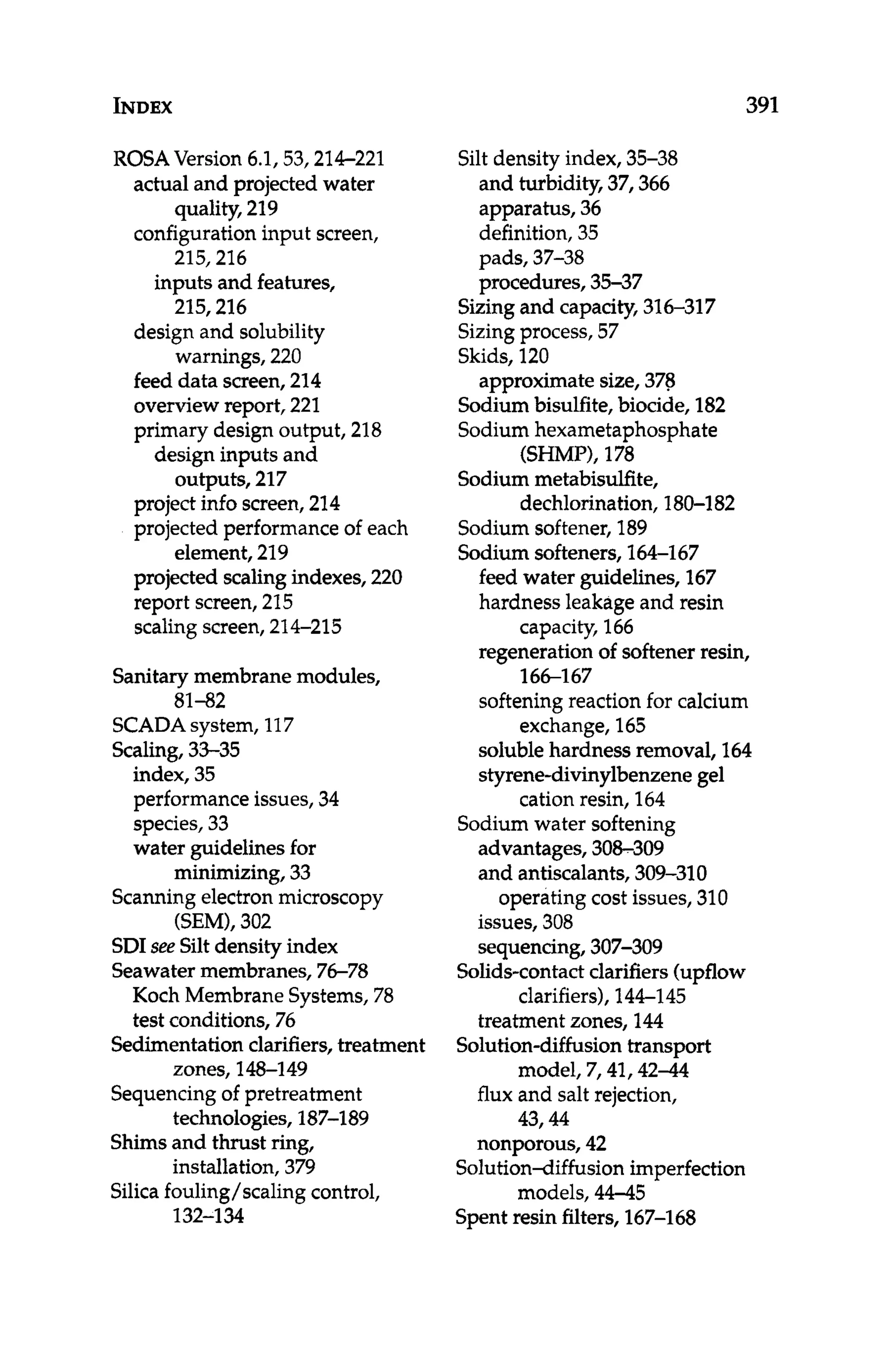 INDEX 391
ROSA Version 6.1,53,214-221
actual and projected water
configuration input screen,
quality,219
215,216
215,216
warnings,220
inputs and features,
design and solubility
feed data screen, 214
overviewreport, 221
primary design output, 218
design inputs and
outputs, 217
project info screen,214
projected performance of each
element, 219
projected scalingindexes, 220
report screen,215
scalingscreen,214-215
Sanitarymembranemodules,
81-82
SCADAsystem, 117
Scaling,33-35
index, 35
performance issues, 34
species, 33
water guidelinesfor
minimizing, 33
Scanningelectronmicroscopy
(SEMI,302
SDIsee Siltdensity index
Seawatermembranes, 76-78
Koch Membrane Systems, 78
test conditions, 76
Sedimentationclarifiers, treatment
zones, 148-149
Sequencingof pretreatment
technologies,187-189
Shimsand thrust ring,
installation,379
Silicafouling/scaling control,
132-1 34
Silt density index,35-38
and turbidity, 37,366
apparatus, 36
definition, 35
pads, 37-38
procedures, 35-37
Sizingand capacity,316-317
Sizingprocess,57
Skids, 120
Sodiumbisulfite,biocide, 182
Sodiumhexametaphosphate
Sodium metabisulfite,
Sodium softener, 189
Sodium softeners, 166167
approximatesize, 378
WIMP), 178
dechlorination,180-1 82
feed water guidelines,167
hardness leakageand resin
regeneration of softenerresin,
softening reaction for calcium
solublehardness removal, 164
styrene-divinylbenzenegel
capacity, 166
166-1 67
exchange,165
cation resin, 164
Sodium water softening
advantages, 308-309
and antiscalants, 309-310
issues, 308
sequencing,307-309
operating cost issues, 310
Solids-contactclarifiers(upflow
clarifiers),144-145
treatment zones, 144
Solution-diffusiontransport
model, 7,41,42-44
flux and salt rejection,
43,44
nonporous, 42
SolutionAiffusion imperfection
models, 44-45
Spentresin filters, 167-168
 