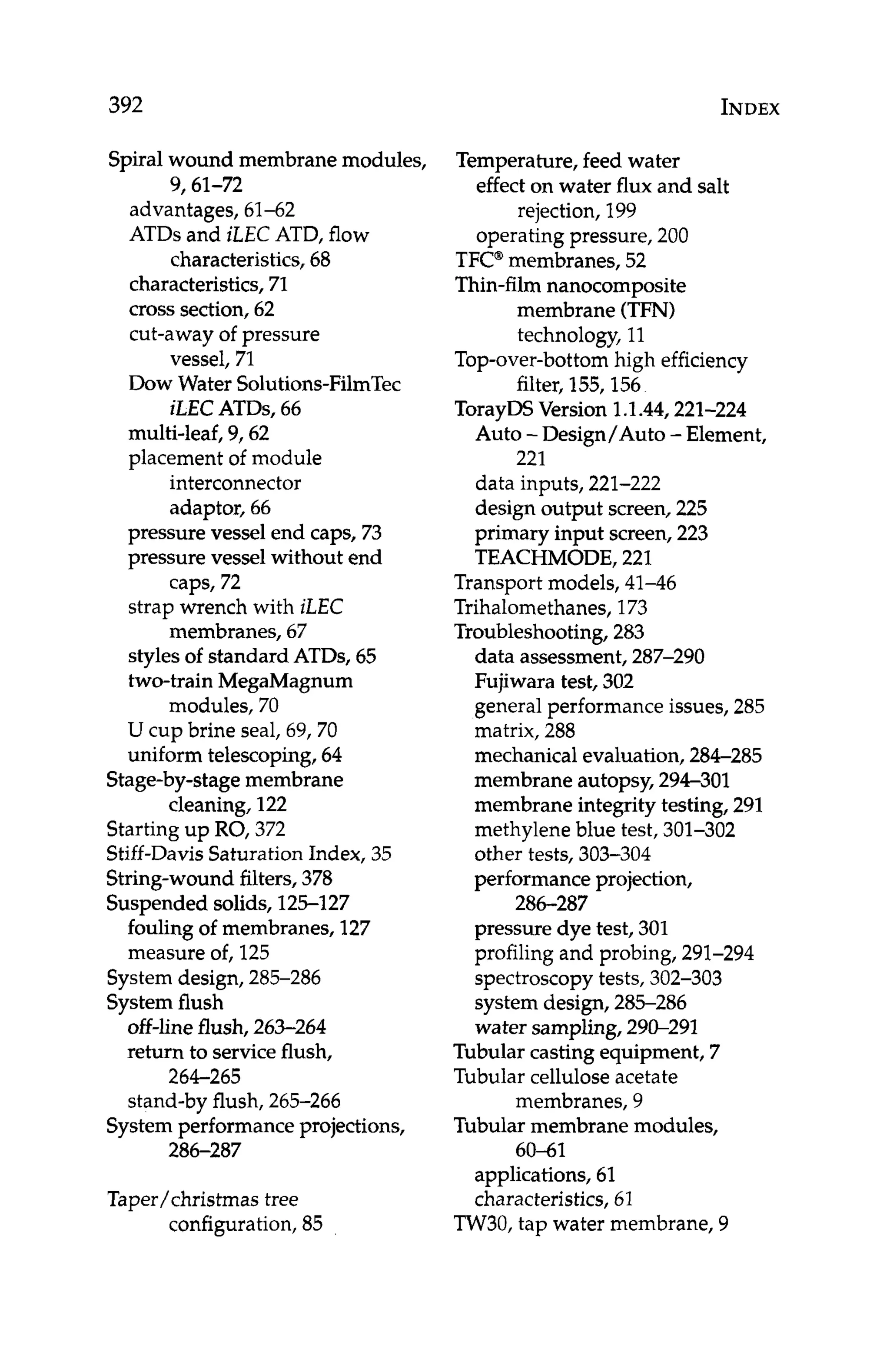 392 INDEX
Spiral wound membrane modules,
9,61-72
advantages, 61-62
ATDs and iLEC ATD, flow
characteristics, 68
characteristics, 71
cross section, 62
cut-away of pressure
Dow Water Solutions-FilmTec
multi-leaf, 9,62
placement of module
interconnector
adaptor, 66
vessel, 71
iLEC ATDs, 66
pressure vessel end caps, 73
pressure vessel without end
caps, 72
strap wrench with iLEC
membranes, 67
styles of standard ATDs, 65
two-train MegaMagnum
U cup brine seal, 69,70
uniform telescoping,64
Stage-by-stagemembrane
cleaning,122
Starting up RO, 372
Stiff-DavisSaturation Index, 35
String-wound filters,378
Suspended solids, 125-127
modules, 70
fouling of membranes, 127
measure of, 125
Systemdesign, 285-286
Systemflush
off-line flush, 263-264
return to serviceflush,
stand-by flush, 265-266
264-265
Systemperformance projections,
286-287
Taper/Christmastree
configuration,85
Temperature,feed water
effect on water flux and salt
rejection, 199
operating pressure, 200
TFC@
membranes, 52
Thin-film nanocomposite
membrane (TFN)
technology, 11
Top-over-bottomhigh efficiency
filter, 155,156
TorayDSVersion 1.1.44,221-224
Auto -Design/Auto -Element,
data inputs, 221-222
design output screen, 225
primary input screen, 223
TEACHMODE,221
Transport models, 41-46
Trihalomethanes,173
Troubleshooting,283
data assessment,287-290
Fujiwara test, 302
general performance issues,285
matrix, 288
mechanical evaluation, 284-285
membrane autopsy,294-301
membrane integrity testing, 291
methylene blue test, 301-302
other tests, 303-304
performance projection,
pressure dye test, 301
profiling and probing, 291-294
spectroscopytests, 302-303
system design, 285-286
water sampling, 290-291
Tubular casting equipment, 7
Tubular cellulose acetate
membranes, 9
Tubularmembrane modules,
60-61
applications,61
characteristics,61
221
286-287
TW30, tap water membrane, 9
 
