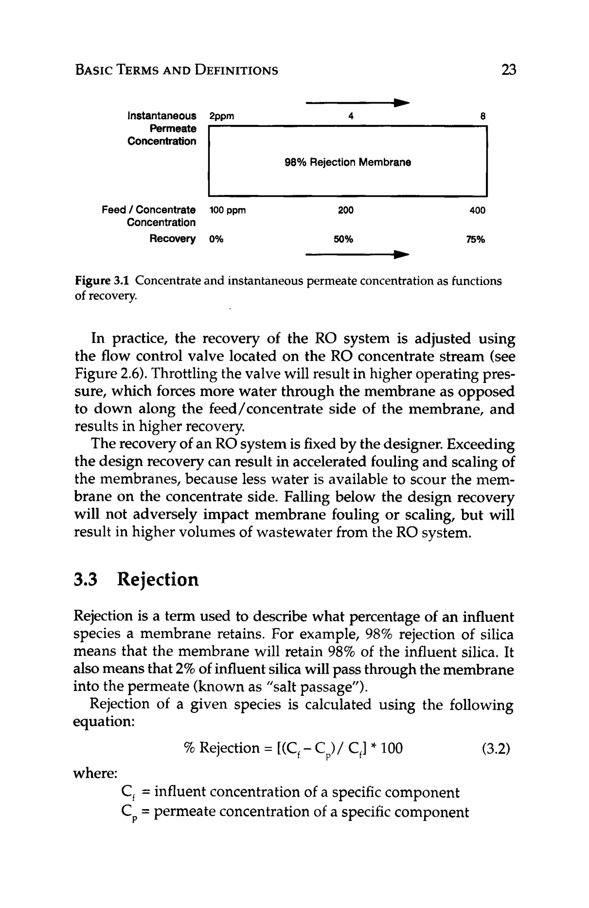 BASICTERMS
AND DEFINITIONS 23
-
Instantaneous Pppm
Permeate
Concentration
98% Rejection Membrane
Feed / Concentrate 100 ppm 200 400
Concentration
Recovery 0% 50% 75%
-
Figure 3.1 Concentrateand instantaneouspermeate concentration as functions
of recovery.
In practice, the recovery of the RO system is adjusted using
the flow control valve located on the RO concentrate stream (see
Figure 2.6).Throttlingthe valve will result in higher operating pres-
sure, which forces more water through the membrane as opposed
to down along the feed/concentrate side of the membrane, and
results in higher recovery.
Therecovery of an ROsystem is fixed by the designer.Exceeding
the design recovery can result in accelerated foulingand scaling of
the membranes, because less water is available to scour the mem-
brane on the concentrate side. Falling below the design recovery
will not adversely impact membrane fouling or scaling, but will
result in higher volumes of wastewater from the RO system.
3.3 Rejection
Rejection is a term used to describe what percentage of an influent
species a membrane retains. For example, 98% rejection of silica
means that the membrane will retain 98% of the influent silica. It
alsomeans that 2%of influentsilica will pass through the membrane
into the permeate (known as "salt passage").
Rejection of a given species is calculated using the following
equation:
(3.2)
% Rejection = [(C,
- Cp)/C,]
* 100
C,= influent concentrationof a specific component
Cp= permeate concentrationof a specific component
where:
 