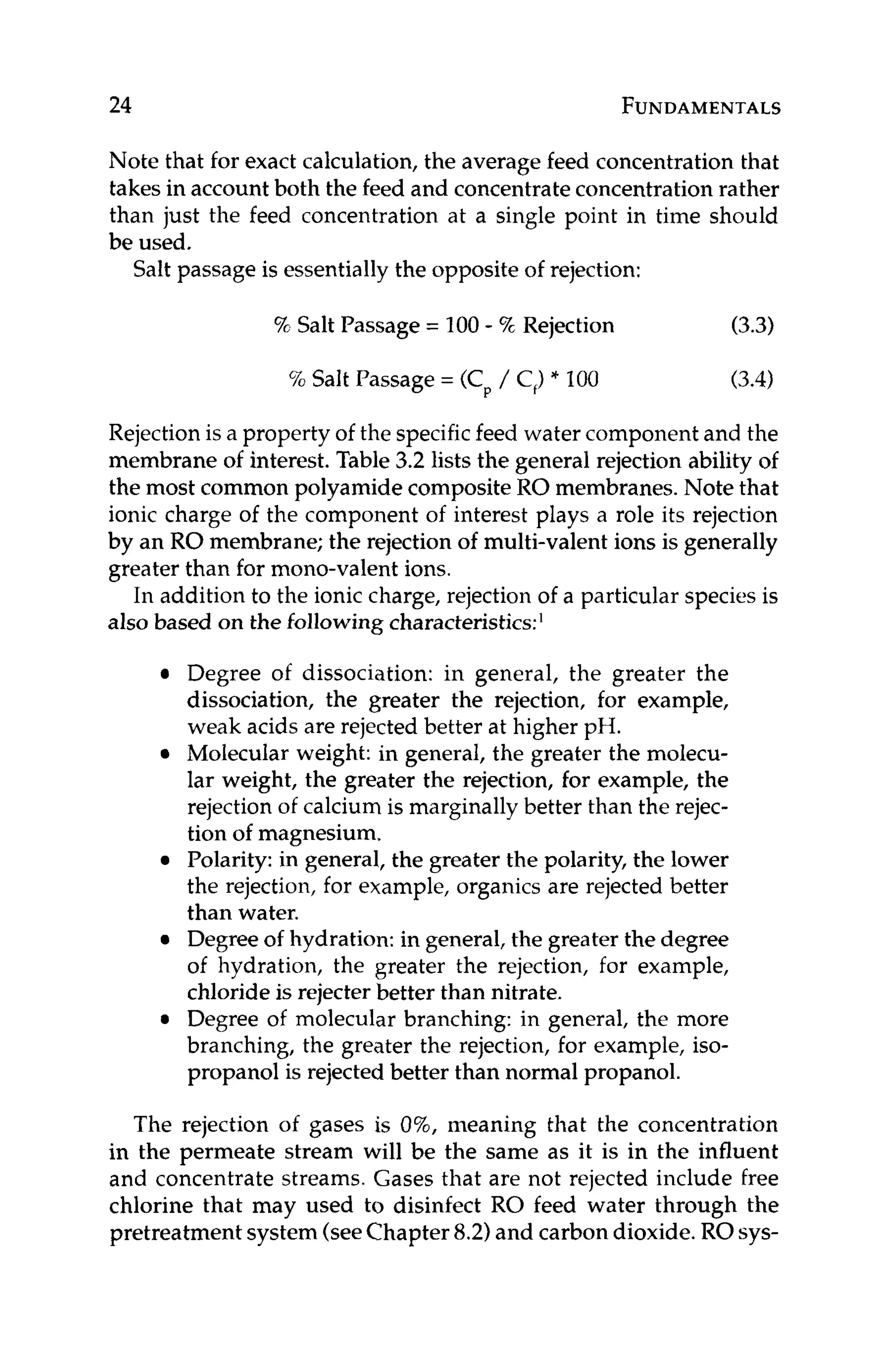 24 FUNDAMENTALS
Note that for exact calculation, the average feed concentration that
takes in accountboth the feed and concentrateconcentration rather
than just the feed concentration at a single point in time should
be used.
Salt passage is essentiallythe opposite of rejection:
92 Salt Passage = 100- 5%Rejection (3.3)
% Salt Passage = (Cp/ C,)* I00 (3.4)
Rejection is a property of the specificfeed water component and the
membrane of interest. Table 3.2 lists the general rejection ability of
the most common polyamide composite RO membranes. Note that
ionic charge of the component of interest plays a role its rejection
by an RO membrane; the rejection of multi-valent ions is generally
greater than for mono-valent ions.
In addition to the ionic charge, rejection of a particular species is
also based on the followingcharacteristics:'
Degree of dissociation: in general, the greater the
dissociation, the greater the rejection, for example,
weak acids are rejected better at higher pH.
Molecular weight: in general, the greater the molecu-
lar weight, the greater the rejection, for example, the
rejection of calcium is marginally better than the rejec-
tion of magnesium.
Polarity:in general, the greater the polarity, the lower
the rejection, for example, organics are rejected better
than water.
Degree of hydration: in general, the greater the degree
of hydration, the greater the rejection, for example,
chloride is rejecter better than nitrate.
Degree of molecular branching: in general, the more
branching, the greater the rejection, for example, iso-
propanol is rejected better than normal propanol.
The rejection of gases is 0%, meaning that the concentration
in the permeate stream will be the same as it is in the influent
and concentrate streams. Gases that are not rejected include free
chlorine that may used to disinfect RO feed water through the
pretreatment system (seeChapter8.2)and carbon dioxide. ROsys-
 