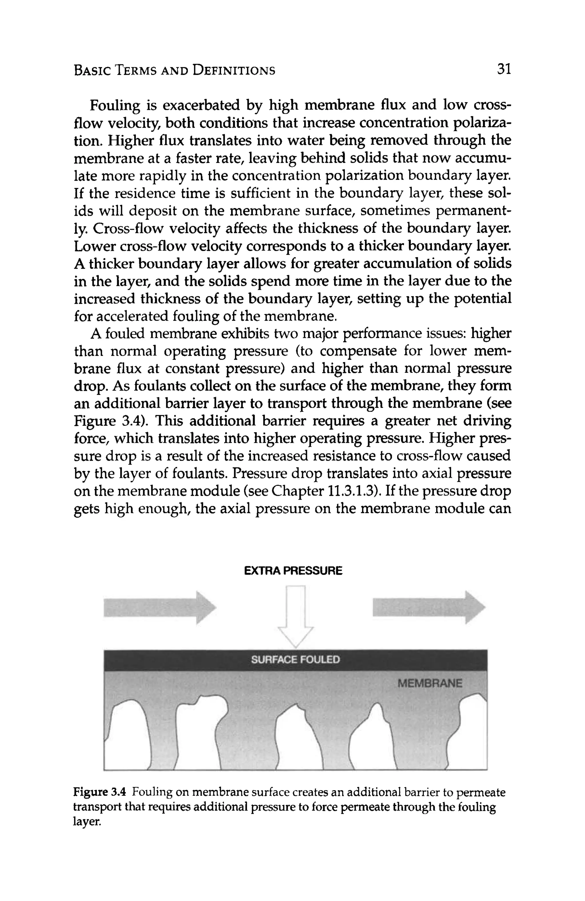 BASICTERMS
AND DEFINITIONS 31
Fouling is exacerbated by high membrane flux and low cross-
flow velocity, both conditions that increase concentrationpolariza-
tion. Higher flux translates into water being removed through the
membrane at a faster rate, leavingbehind solids that now accumu-
late more rapidly in the concentrationpolarizationboundary layer.
If the residence time is sufficient in the boundary layer, these sol-
ids will deposit on the membrane surface, sometimes permanent-
ly. Cross-flow velocity affects the thickness of the boundary layer.
Lower cross-flow velocity corresponds to a thicker boundary layer.
A thicker boundary layer allows for greater accumulation of solids
in the layer, and the solids spend more time in the layer due to the
increased thickness of the boundary layer, setting up the potential
for accelerated fouling of the membrane.
A fouled membrane exhibits two major performance issues: higher
than normal operating pressure (to compensate for lower mem-
brane flux at constant pressure) and higher than normal pressure
drop. As foulantscollect on the surface of the membrane, they form
an additional barrier layer to transport through the membrane (see
Figure 3.4). This additional barrier requires a greater net driving
force, which translates into higher operating pressure. Higher pres-
sure drop is a result of the increased resistance to cross-flowcaused
by the layer of foulants.Pressure drop translates into axial pressure
on the membranemodule (seeChapter 11.3.1.3).If the pressuredrop
gets high enough, the axial pressure on the membrane module can
EXTRA PRESSURE
Figure 3.4 Fouling on membranesurfacecreatesan additionalbarrier to permeate
transport that requiresadditionalpressure to force permeatethrough the fouling
layer.
 