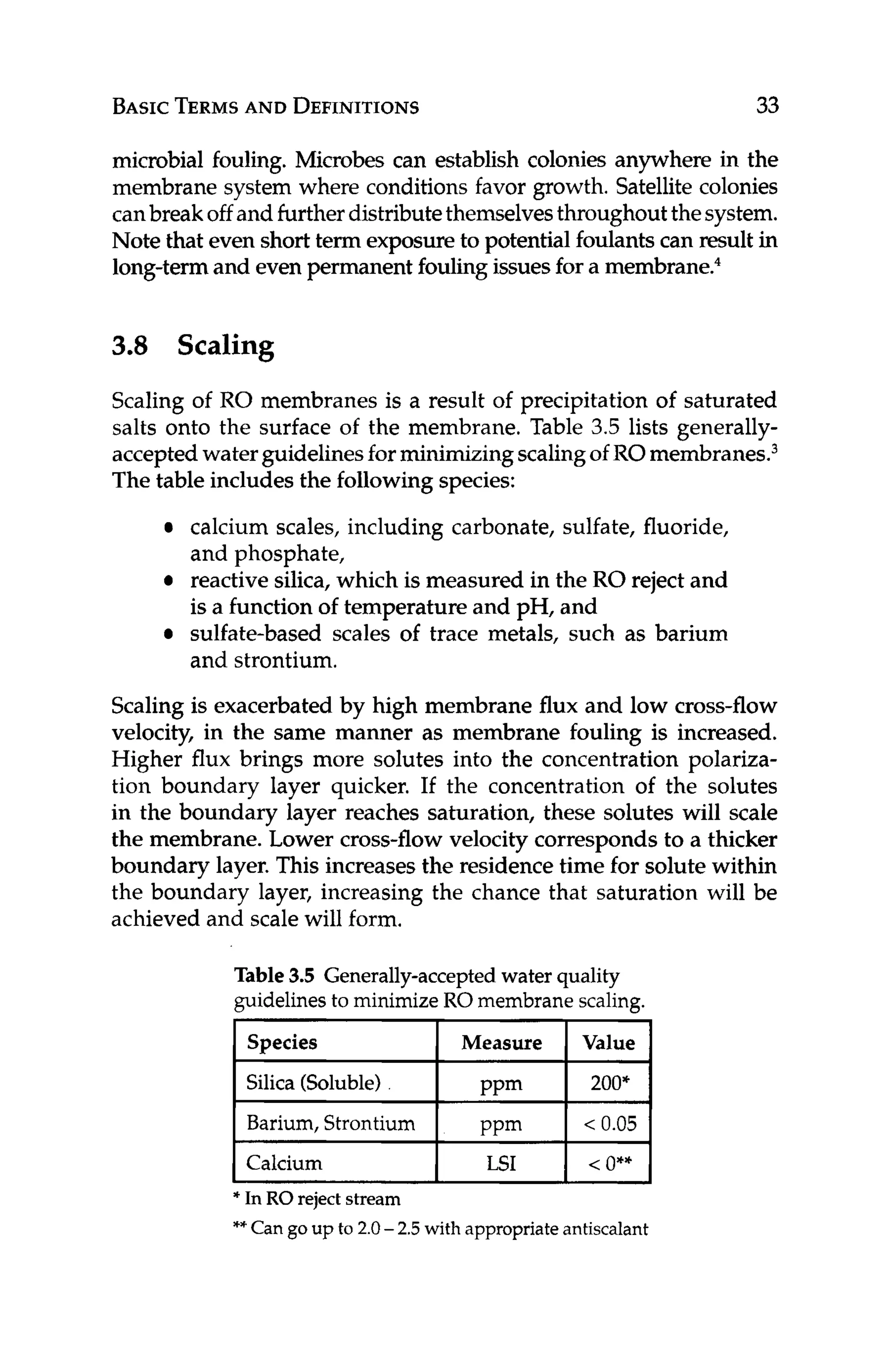BASICTERMS
AND DEFINITIONS 33
Species
Silica (Soluble)
Barium,Strontium
Calcium
microbial fouling. Microbes can establish colonies anywhere in the
membrane system where conditions favor growth. Satellitecolonies
canbreakoff and furtherdistributethemselvesthroughoutthesystem.
Note that even short term exposureto potential foulants can result in
long-termand even permanent foulingissuesfor a membrane?
Measure Value
PPm 200,
PPm < 0.05
LSI < o**
3.8 Scaling
Scaling of RO membranes is a result of precipitation of saturated
salts onto the surface of the membrane. Table 3.5 lists generally-
acceptedwaterguidelinesforminimizingscalingof RO membrane^.^
The table includes the followingspecies:
calcium scales, including carbonate, sulfate, fluoride,
and phosphate,
reactive silica, which is measured in the RO reject and
is a function of temperature and pH, and
sulfate-based scales of trace metals, such as barium
and strontium.
Scaling is exacerbated by high membrane flux and low cross-flow
velocity, in the same manner as membrane fouling is increased.
Higher flux brings more solutes into the concentration polariza-
tion boundary layer quicker. If the concentration of the solutes
in the boundary layer reaches saturation, these solutes will scale
the membrane. Lower cross-flow velocity corresponds to a thicker
boundary layer. This increases the residencetime for solute within
the boundary layer, increasing the chance that saturation will be
achieved and scale will form.
Table 3.5 Generally-accepted water quality
guidelines to minimize RO membrane scaling.
______
* In RO reject stream
**Can goup to 2.0 -2.5with appropriate antiscalant
 