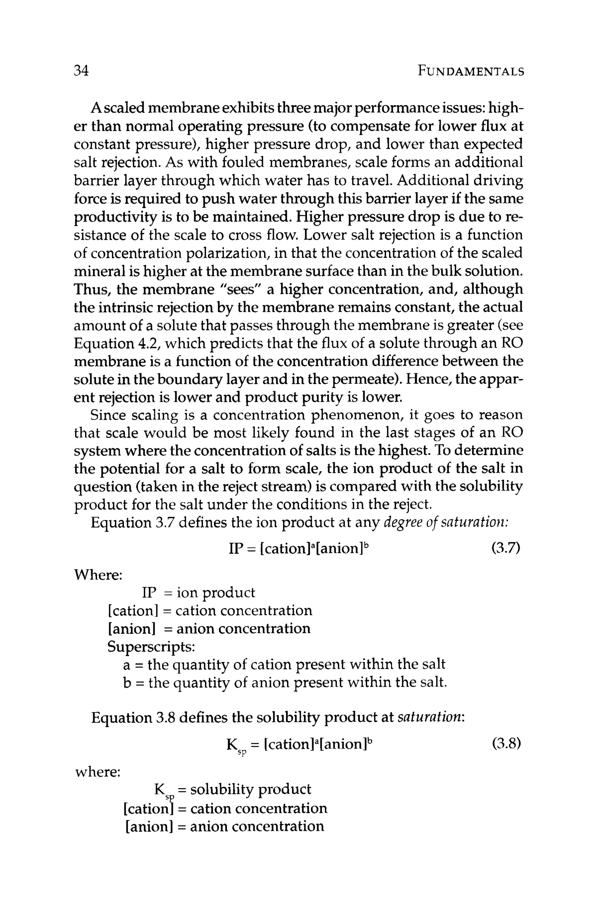 34 FUNDAMENTALS
Ascaledmembraneexhibitsthreemajorperformanceissues:high-
er than normal operating pressure (to compensate for lower flux at
constant pressure), higher pressure drop, and lower than expected
salt rejection. As with fouled membranes, scale forms an additional
barrier layer through which water has to travel. Additional driving
force is required to push water through this barrier layer if the same
productivity is to be maintained. Higher pressure drop is due to re-
sistance of the scale to cross flow. Lower salt rejection is a function
of concentrationpolarization,in that the concentrationof the scaled
mineral is higher at the membrane surfacethan in the bulk solution.
Thus, the membrane "sees" a higher concentration, and, although
the intrinsicrejection by the membrane remains constant,the actual
amount of a solute that passes through the membrane is greater (see
Equation 4.2, which predicts that the flux of a solute through an RO
membrane is a functionof the concentrationdifferencebetween the
solute in the boundary layer and in the permeate).Hence, the appar-
ent rejection is lower and product purity is lower.
Since scaling is a concentration phenomenon, it goes to reason
that scale would be most likely found in the last stages of an RO
system where the concentrationof salts is the highest. To determine
the potential for a salt to form scale, the ion product of the salt in
question (taken in the reject stream) is compared with the solubility
product for the salt under the conditions in the reject.
Equation 3.7defines the ion product at any degree of saturation:
IP = [cati~n]~[anion]~ (3.7)
Where:
IP = ion product
[cation]= cation concentration
[anion] = anion concentration
Superscripts:
a = the quantity of cation present within the salt
b = the quantity of anion present within the salt.
Equation 3.8defines the solubility product at saturation:
KSp= [cationIa[anionlb
where:
KSP
= solubility product
[cation]= cation concentration
[anion]= anion concentration
(3.8)
 