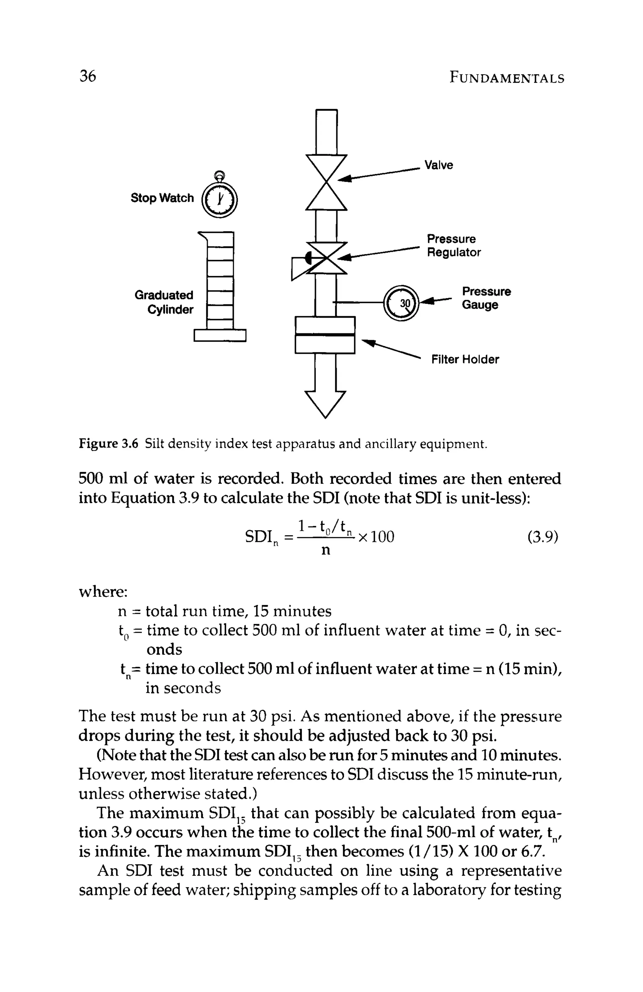 36 FUNDAMENTALS
Stopwatch 6
H
Graduated
Cylinder
Pressure
Regulator
Pressure
, I Gauge
PI' Filter Holder
V
Figure 3.6 Silt density index test apparatus and ancillary equipment
500 ml of water is recorded. Both recorded times are then entered
into Equation 3.9to calculate the SDI (notethat SDI is unit-less):
(3.9)
where:
n = total run time, 15minutes
t, = time to collect 500 ml of influent water at time = 0, in sec-
tn=time to collect 500ml of influent water at time =n (15min),
The test must be run at 30 psi. As mentioned above, if the pressure
drops during the test, it should be adjusted back to 30 psi.
(Notethat the SDItest can alsobe run for5minutes and 10minutes.
However,most literature referencesto SDIdiscuss the 15minute-run,
unless otherwise stated.)
The maximum SDI,, that can possibly be calculated from equa-
tion 3.9 occurs when the time to collect the final 500-ml of water, tn,
is infinite. The maximum SDI,, then becomes (1/15) X 100or 6.7.
An SDI test must be conducted on line using a representative
sample of feed water; shipping samples off to a laboratory for testing
onds
in seconds
 