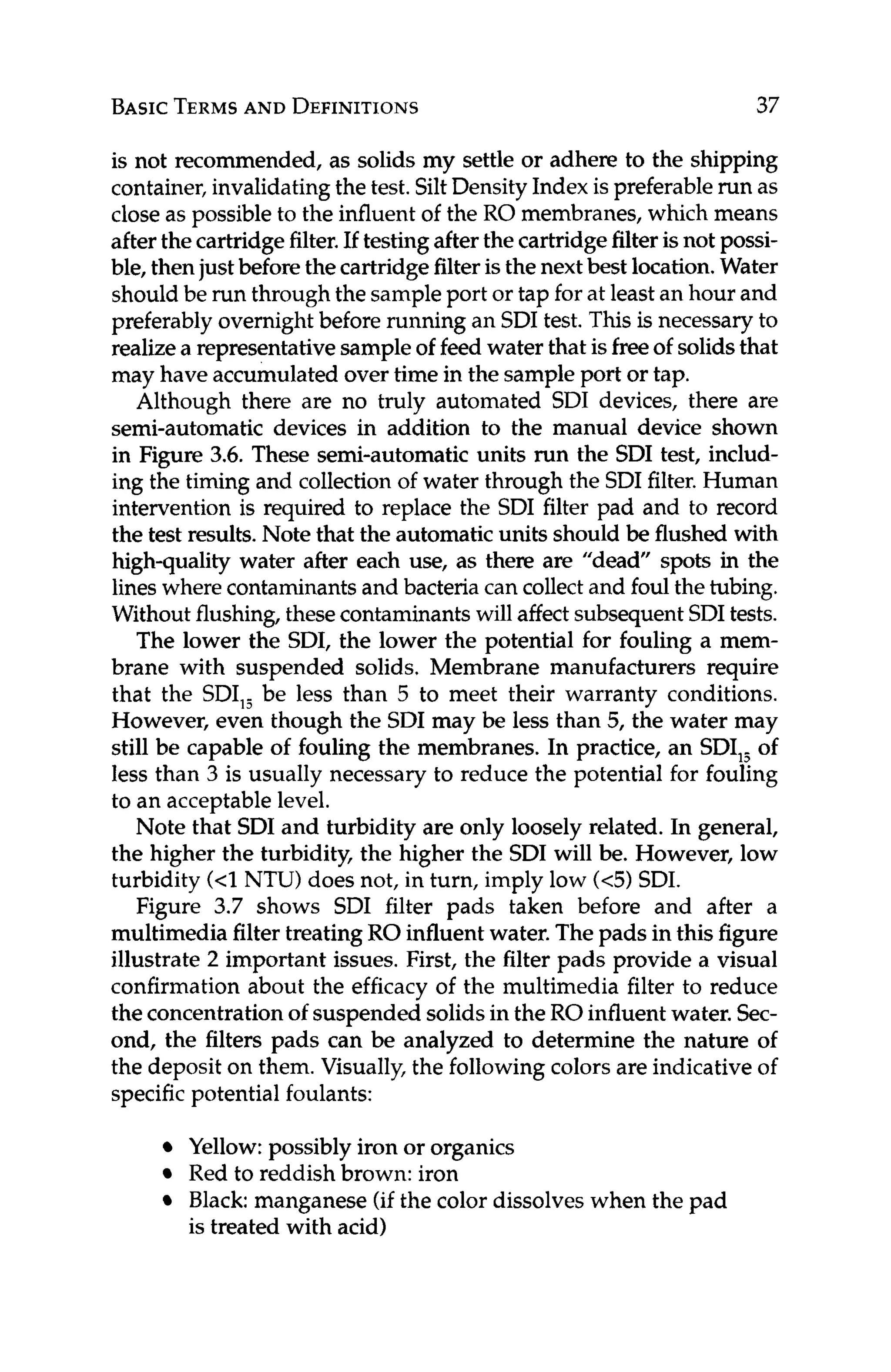 BASICTERMS
AND DEFINITIONS 37
is not recommended, as solids my settle or adhere to the shipping
container,invalidatingthe test. SiltDensity Index is preferablerun as
close as possibleto the influent of the RO membranes, which means
afterthe cartridgefilter.If testingafter the cartridgefilter isnot possi-
ble, thenjust before the cartridgefilter isthe nextbest location.Water
shouldbe run through the sampleport or tap for at leastan hour and
preferablyovernightbefore running an SDI test. This is necessary to
realizea representativesampleof feed water that isfreeof solidsthat
may have accumulated over time in the sample port or tap.
Although there are no truly automated SDI devices, there are
semi-automatic devices in addition to the manual device shown
in Figure 3.6. These semi-automatic units run the SDI test, includ-
ing the timing and collection of water through the SDI filter.Human
intervention is required to replace the SDI filter pad and to record
the test results. Note that the automatic units should be flushed with
high-quality water after each use, as there are "dead" spots in the
lines where contaminantsand bacteria can collect and foul the tubing.
Withoutflushing, thesecontaminantswill affect subsequentSDItests.
The lower the SDI, the lower the potential for fouling a mem-
brane with suspended solids, Membrane manufacturers require
that the SDI,, be less than 5 to meet their warranty conditions.
However, even though the SDI may be less than 5, the water may
still be capable of fouling the membranes. In practice, an SDI,, of
less than 3 is usually necessary to reduce the potential for fouling
to an acceptable level.
Note that SDI and turbidity are only loosely related. In general,
the higher the turbidity, the higher the SDI will be. However, low
turbidity (<1
NTU) does not, in turn, imply low (<5) SDI.
Figure 3.7 shows SDI filter pads taken before and after a
multimedia filter treating RO influentwater. The pads in this figure
illustrate 2 important issues. First, the filter pads provide a visual
confirmation about the efficacy of the multimedia filter to reduce
the concentrationof suspended solidsin the RO influent water. Sec-
ond, the filters pads can be analyzed to determine the nature of
the deposit on them. Visually, the followingcolors are indicative of
specific potential foulants:
Yellow:possibly iron or organics
Red to reddish brown: iron
Black: manganese (if the color dissolveswhen the pad
is treated with acid)
 