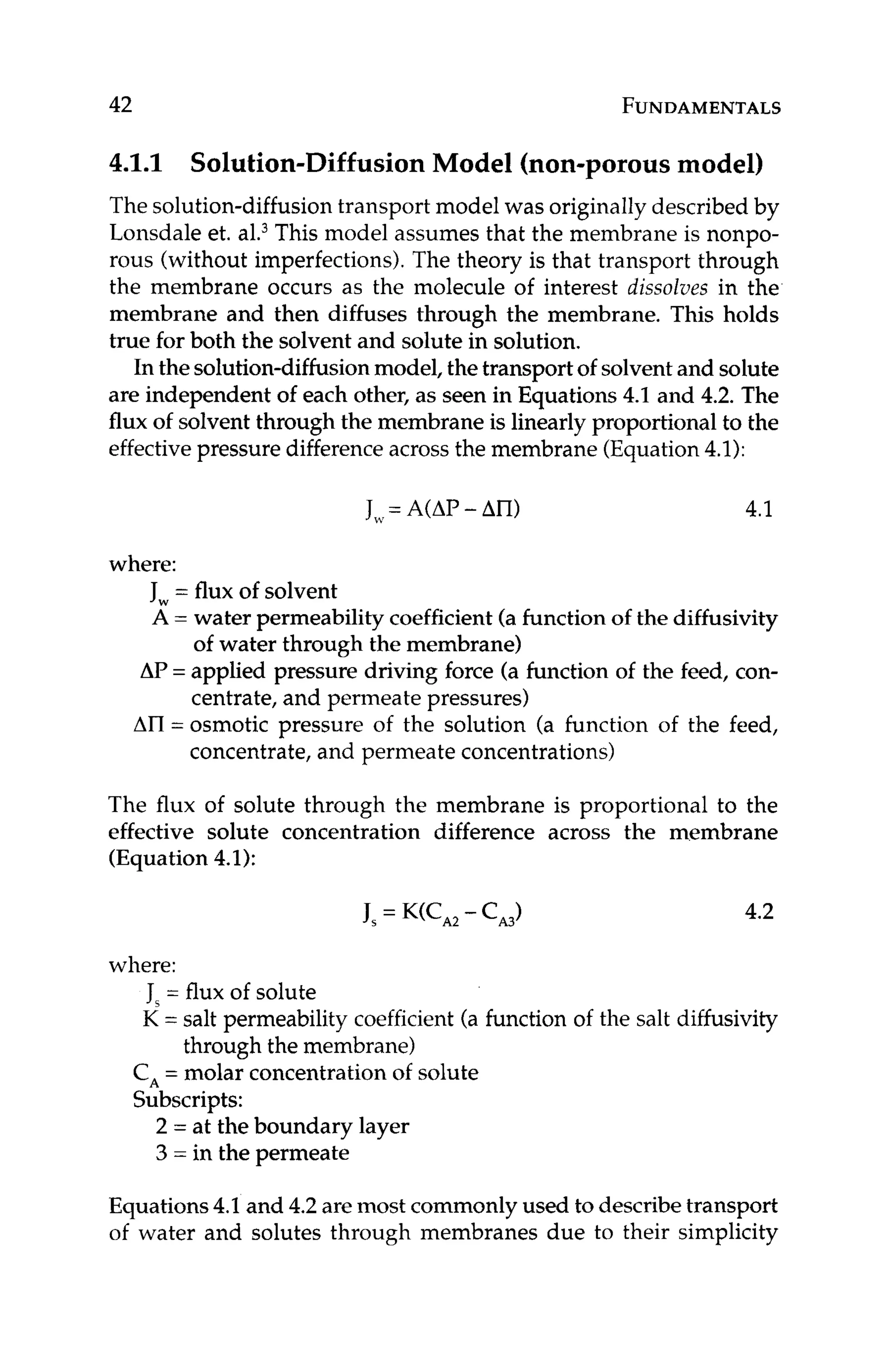 42 FUNDAMENTALS
4.1.1 Solution-DiffusionModel (non-porousmodel)
The solution-diffusiontransport model was originally described by
Lonsdale et. al.3This model assumes that the membrane is nonpo-
rous (without imperfections).The theory is that transport through
the membrane occurs as the molecule of interest dissolves in the
membrane and then diffuses through the membrane. This holds
true for both the solvent and solute in solution.
In the solution-diffusionmodel, the transport of solventand solute
are independent of each other, as seen in Equations4.1 and 4.2. The
flux of solvent through the membrane is linearlyproportional to the
effective pressure differenceacross the membrane (Equation4.1):
J ,= A(AP- An) 4.1
where:
Jw = flux of solvent
A = water permeability coefficient(a function of the diffusivity
AP = applied pressure driving force (a function of the feed, con-
AII = osmotic pressure of the solution (a function of the feed,
of water through the membrane)
centrate, and permeate pressures)
concentrate, and permeate concentrations)
The flux of solute through the membrane is proportional to the
effective solute concentration difference across the membrane
(Equation4.1):
4.2
where:
Js = flux of solute
K = salt permeability coefficient (a function of the salt diffusivity
through the membrane)
C, = molar concentration of solute
Subscripts:
2 = at the boundary layer
3 = in the permeate
Equations4.1and 4.2 are most commonlyused to describetransport
of water and solutes through membranes due to their simplicity
 