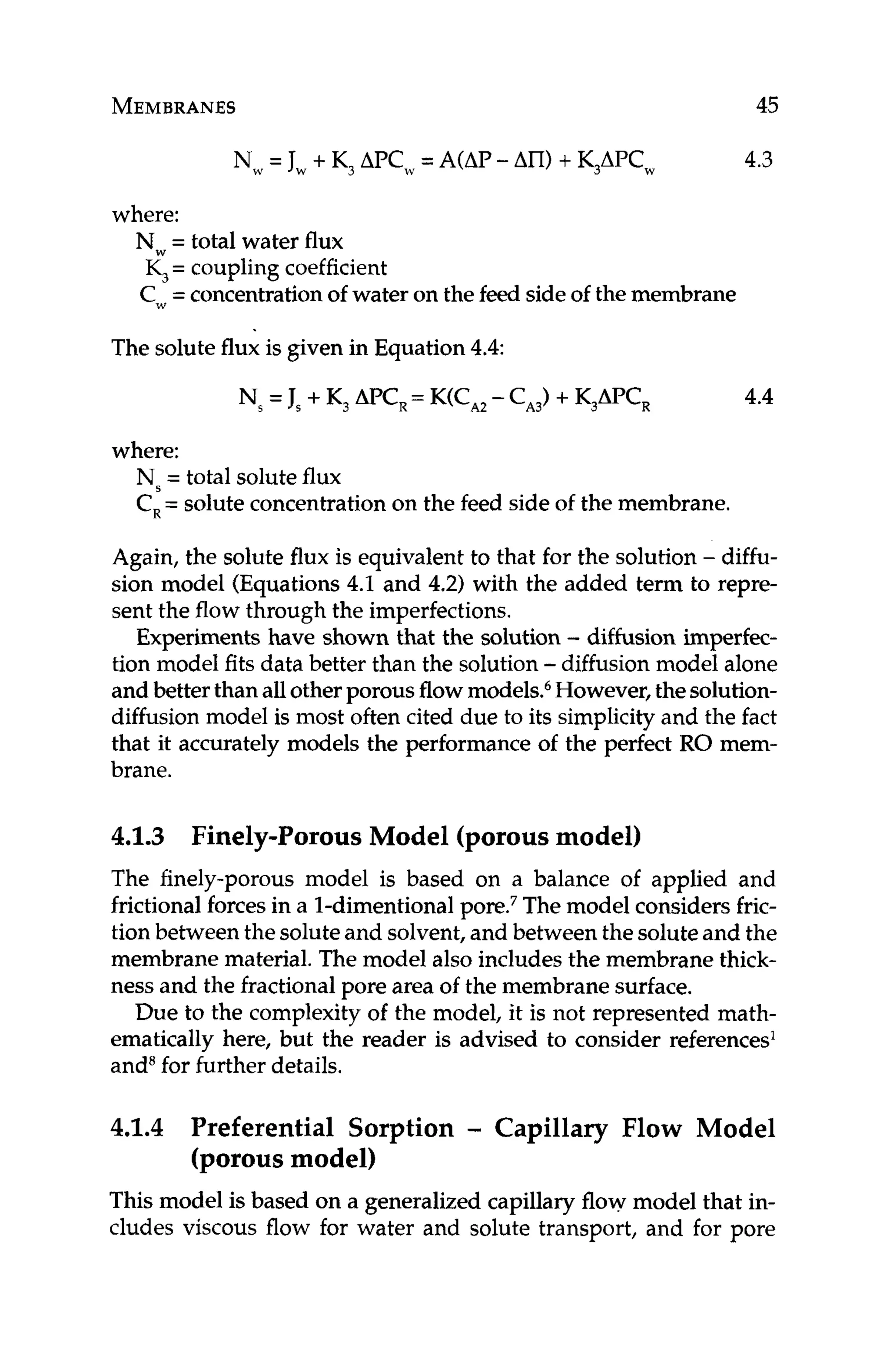 MEMBRANES 45
Nw= Jw + K, APCw= A(AP-An)+ K,APCw 4.3
where:
Nw= total water flux
K, = coupling coefficient
Cw=concentrationof water on the feed sideof the membrane
The solute flux is given in Equation 4.4:
4.4
where:
Ns= total solute flux
C
,= solute concentrationon the feed side of the membrane.
Again, the solute flux is equivalent to that for the solution - diffu-
sion model (Equations4.1 and 4.2) with the added term to repre-
sent the flow through the imperfections.
Experiments have shown that the solution - diffusion imperfec-
tion model fits data better than the solution -diffusion model alone
and better than allotherporousflowmodels.6However, thesolution-
diffusion model is most often cited due to its simplicityand the fact
that it accurately models the performance of the perfect RO mem-
brane.
4.1.3 Finely-Porous Model (porousmodel)
The finely-porous model is based on a balance of applied and
frictionalforcesin a 1-dimentional The model considers fric-
tion between the soluteand solvent,and between the soluteand the
membrane material. The model also includes the membrane thick-
ness and the fractionalpore area of the membrane surface.
Due to the complexity of the model, it is not represented math-
ematically here, but the reader is advised to consider references'
and6for further details.
4.1.4 Preferential Sorption - Capillary Flow Model
(porousmodel)
This model is based on a generalized capillary flow model that in-
cludes viscous flow for water and solute transport, and for pore
 