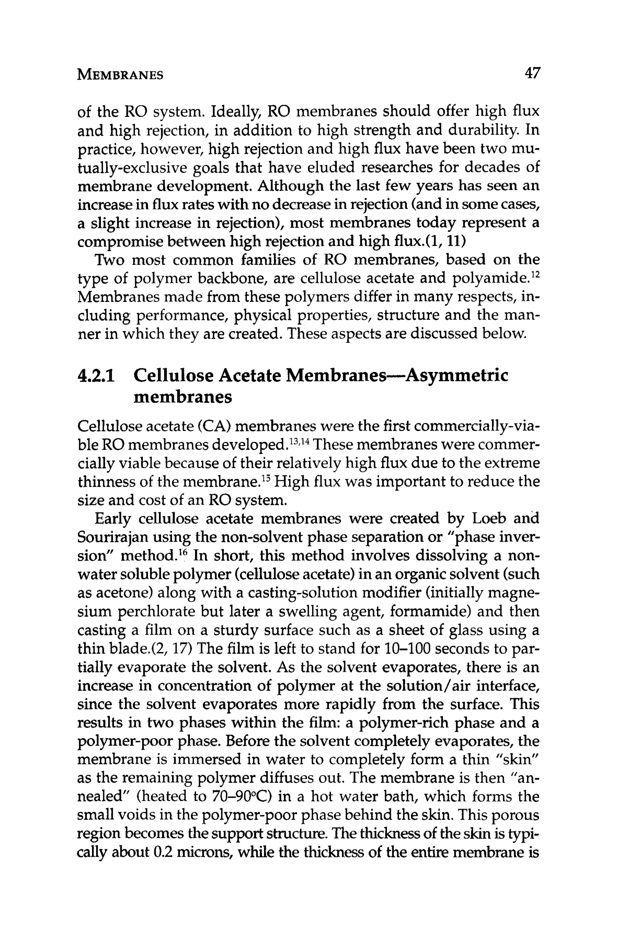 MEMBRANES 47
of the RO system. Ideally, RO membranes should offer high flux
and high rejection, in addition to high strength and durability. In
practice, however, high rejection and high flux have been two mu-
tually-exclusive goals that have eluded researches for decades of
membrane development. Although the last few years has seen an
increasein fluxrateswith no decreasein rejection(andin somecases,
a slight increase in rejection), most membranes today represent a
compromisebetween high rejection and high flux.(l, 11)
Two most common families of RO membranes, based on the
type of polymer backbone, are cellulose acetate and polyamide.12
Membranes made from these polymers differ in many respects, in-
cluding performance, physical properties, structure and the man-
ner in which they are created. These aspects are discussed below.
4.2.1 Cellulose Acetate Membranes-Asymmetric
Celluloseacetate(CA)membranes were the firstcommercially-via-
ble RO membranesde~eloped.'~J*
Thesemembraneswere commer-
cially viable because of their relatively high flux due to the extreme
thinness of the membrane.'j High flux was important to reduce the
size and cost of an RO system.
Early cellulose acetate membranes were created by Loeb and
Sourirajan using the non-solvent phase separation or "phase inver-
sion" method.16In short, this method involves dissolving a non-
water solublepolymer (celluloseacetate)in an organicsolvent (such
as acetone) along with a casting-solution modifier (initially magne-
sium perchlorate but later a swelling agent, formamide) and then
casting a film on a sturdy surface such as a sheet of glass using a
thin blade.(2, 17)The film is left to stand for 10-100 seconds to par-
tially evaporate the solvent. As the solvent evaporates, there is an
increase in concentration of polymer at the solution/air interface,
since the solvent evaporates more rapidly from the surface. This
results in two phases within the film: a polymer-rich phase and a
polymer-poor phase. Before the solvent completely evaporates, the
membrane is immersed in water to completely form a thin "skin"
as the remaining polymer diffuses out. The membrane is then "an-
nealed" (heated to 70-90"C) in a hot water bath, which forms the
smallvoids in the polymer-poor phase behind the skin.This porous
region becomes thesupportstructure.Thethicknessof theskinistypi-
cally about 0.2 microns, while the thickness of the entire membrane is
membranes
 
