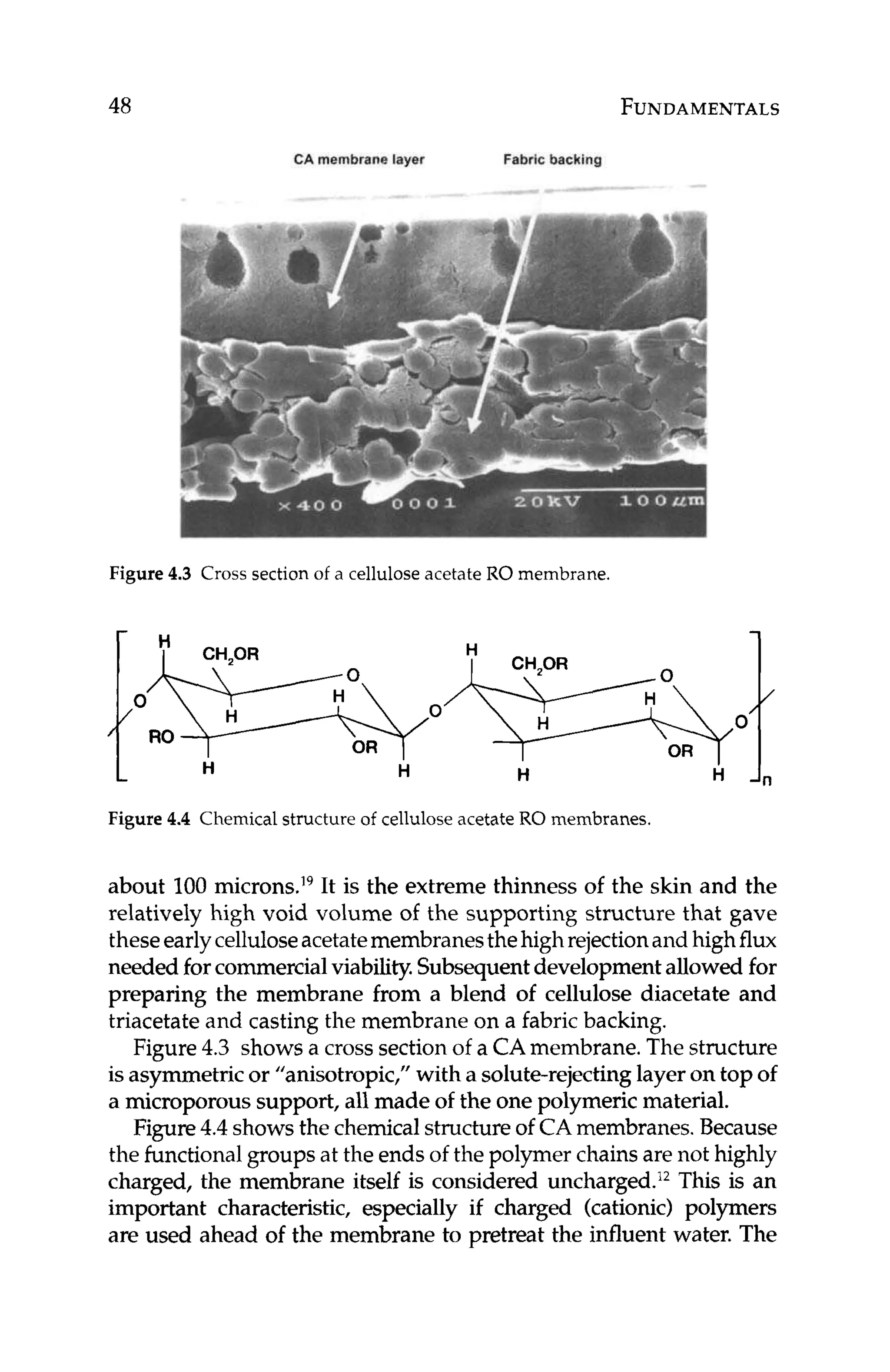 48 FUNDAMENTALS
CAmembrane layer Fabric backing
Figure 4.3 Cross section of a cellulose acetate RO membrane.
Figure 4.4 Chemical structure of cellulose acetate RO membranes.
about 100 microns.19It is the extreme thinness of the skin and the
relatively high void volume of the supporting structure that gave
theseearlycelluloseacetatemembranesthehighrejectionand highflux
needed forcommercialviability,Subsequentdevelopmentallowed for
preparing the membrane from a blend of cellulose diacetate and
triacetateand casting the membrane on a fabric backing.
Figure 4.3 showsa crosssectionof a CAmembrane.The structure
is asymmetricor "anisotropic," with a solute-rejectinglayer on top of
a microporoussupport, all made of the one polymeric material.
Figure4.4 showsthe chemicalstructureof CAmembranes. Because
the functional groups at the ends of the polymer chains are not highly
charged, the membrane itself is considered uncharged.I2This is an
important characteristic, especially if charged (cationic) polymers
are used ahead of the membrane to pretreat the influent water. The
 