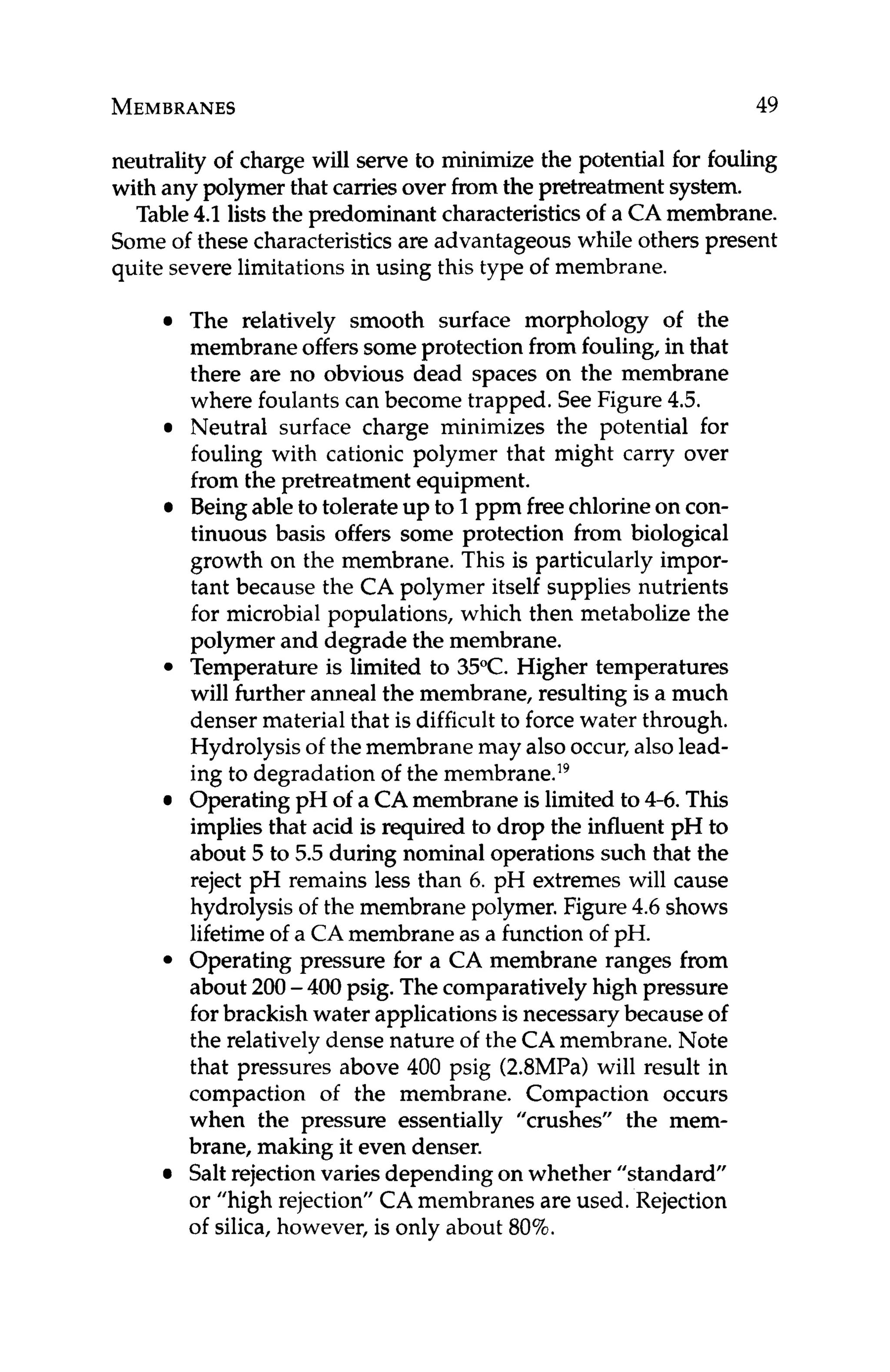 MEMBRANES 49
neutrality of charge will serve to minimize the potential for fouling
with any polymer that carriesover from the pretreatment system.
Table4
.
1lists the predominant characteristicsof a CAmembrane.
Some of these characteristicsare advantageous while others present
quite severelimitationsin using this type of membrane.
The relatively smooth surface morphology of the
membrane offerssomeprotection from fouling, in that
there are no obvious dead spaces on the membrane
where foulants can become trapped. See Figure 4.5.
Neutral surface charge minimizes the potential for
fouling with cationic polymer that might carry over
from the pretreatment equipment.
Beingableto tolerate up to 1ppm freechlorineon con-
tinuous basis offers some protection from biological
growth on the membrane. This is particularly impor-
tant because the CA polymer itself supplies nutrients
for microbial populations, which then metabolize the
polymer and degrade the membrane.
Temperature is limited to 35°C. Higher temperatures
will further anneal the membrane, resulting is a much
denser material that is difficult to forcewater through.
Hydrolysisof the membrane may alsooccur,alsolead-
ing to degradation of the membrane.I9
OperatingpH of a CAmembraneis limited to 4-6. This
implies that acid is required to drop the influent pH to
about 5 to 5.5 during nominal operations such that the
reject pH remains less than 6. pH extremes will cause
hydrolysis of the membranepolymer. Figure 4.6 shows
lifetime of a CAmembraneas a function of pH.
Operating pressure for a CA membrane ranges from
about 200-400 psig. Thecomparatively high pressure
for brackishwater applicationsis necessarybecauseof
the relatively dense nature of the CA membrane. Note
that pressures above 400 psig (2.8MPa)will result in
compaction of the membrane. Compaction occurs
when the pressure essentially ”crushes” the mem-
brane, making it even denser.
Salt rejection varies depending on whether “standard”
or “high rejection’’CA membranes are used. Rejection
of silica, however, is only about 80%.
 