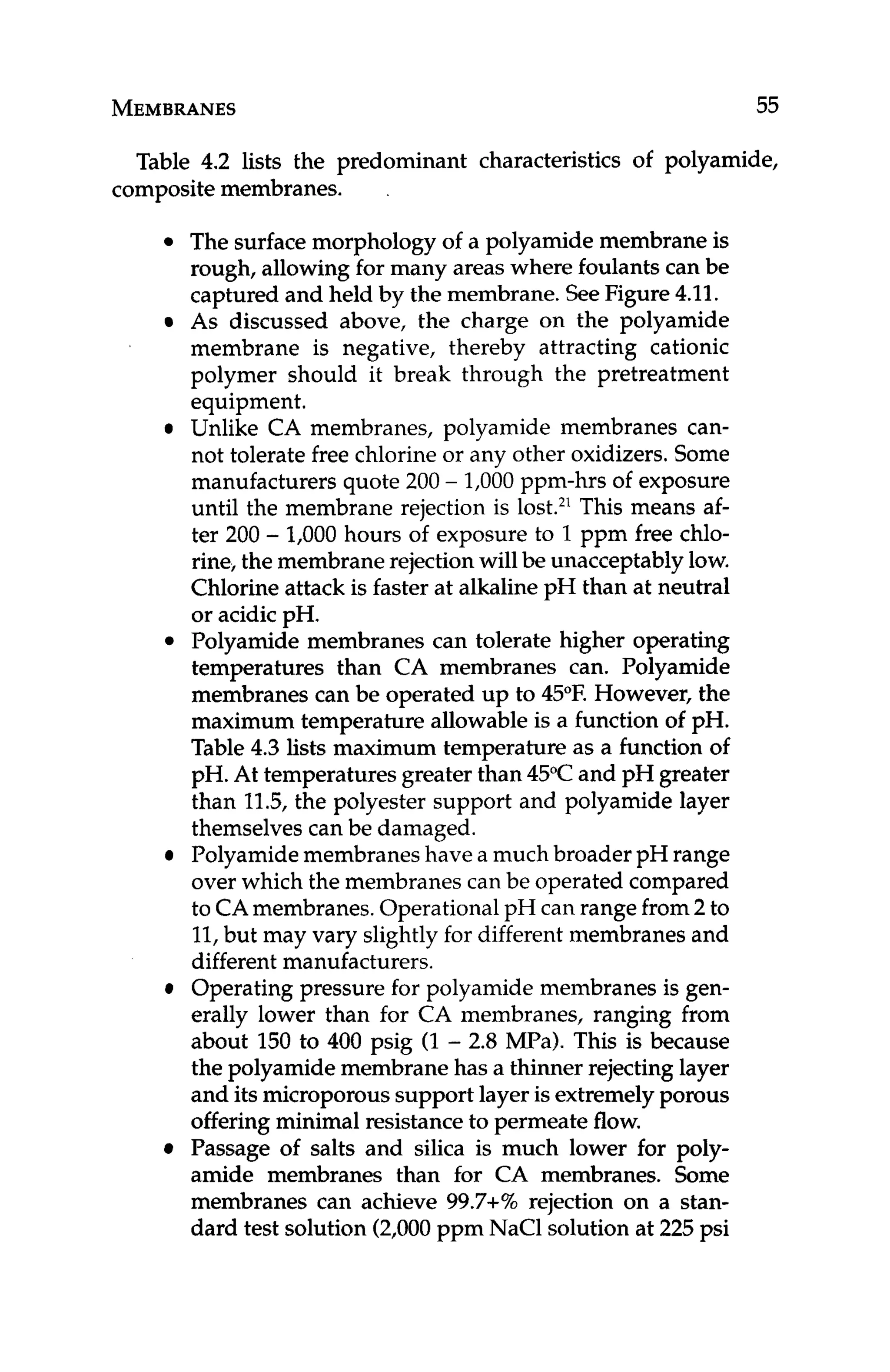 MEMBRANES 55
Table 4.2 lists the predominant characteristics of polyamide,
composite membranes. .
The surface morphology of a polyamide membrane is
rough, allowing for many areas where foulants can be
captured and held by the membrane. SeeFigure4.11.
As discussed above, the charge on the polyamide
membrane is negative, thereby attracting cationic
polymer should it break through the pretreatment
equipment.
Unlike CA membranes, polyamide membranes can-
not tolerate free chlorine or any other oxidizers.Some
manufacturers quote 200 - 1,000 ppm-hrs of exposure
until the membrane rejection is lost.2'This means af-
ter 200 - 1,000 hours of exposure to 1ppm free chlo-
rine, the membrane rejection will be unacceptablylow.
Chlorine attack is faster at alkalinepH than at neutral
or acidic pH.
Polyamide membranes can tolerate higher operating
temperatures than CA membranes can. Polyamide
membranes can be operated up to 45°F. However, the
maximum temperature allowable is a function of pH.
Table 4.3 lists maximum temperature as a function of
pH. At temperatures greater than 45°Cand pH greater
than 11.5,the polyester support and polyamide layer
themselvescan be damaged.
Polyamidemembranes have a much broader pH range
over which the membranes can be operated compared
to CAmembranes.Operational pH can range from 2 to
11,but may vary slightlyfor different membranes and
different manufacturers.
Operating pressure for polyamide membranes is gen-
erally lower than for CA membranes, ranging from
about 150 to 400 psig (1- 2.8 MPa). This is because
the polyamide membrane has a thinner rejecting layer
and its microporoussupport layer is extremelyporous
offering minimal resistance to permeate flow.
Passage of salts and silica is much lower for poly-
amide membranes than for CA membranes. Some
membranes can achieve 99.7+% rejection on a stan-
dard test solution (2,000 ppm NaCl solution at 225 psi
 
