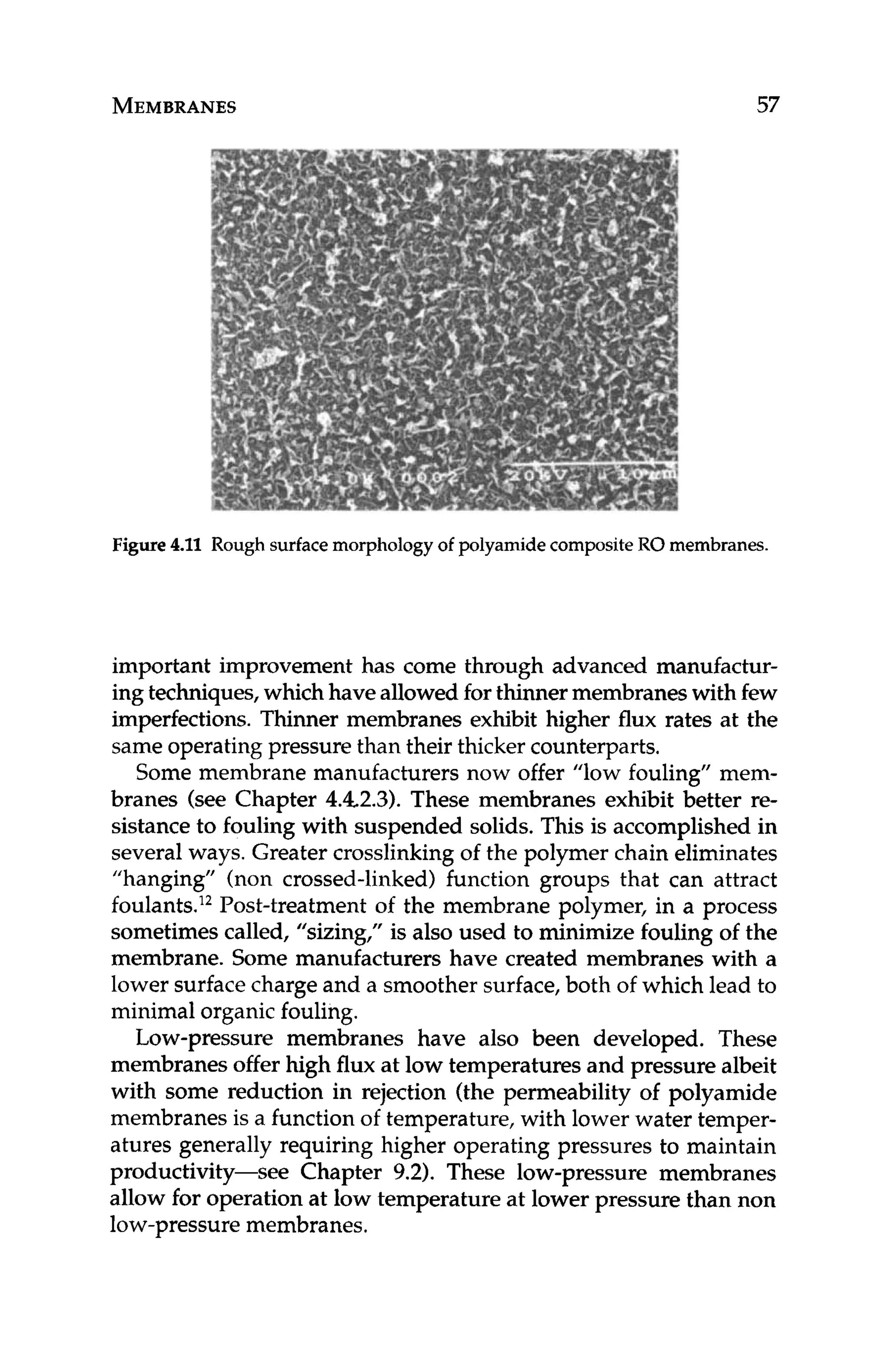 MEMBRANES 57
Figure 4
.
1
1 Rough surfacemorphology of polyamidecompositeRO membranes.
important improvement has come through advanced manufactur-
ing techniques,whichhave allowed for thinnermembraneswith few
imperfections. Thinner membranes exhibit higher flux rates at the
same operatingpressure than their thicker counterparts.
Some membrane manufacturers now offer "low fouling" mem-
branes (see Chapter 4.42.3).These membranes exhibit better re-
sistance to fouling with suspended solids. This is accomplished in
several ways. Greater crosslinking of the polymer chain eliminates
"hanging" (non crossed-linked) function groups that can attract
foulants.12
Post-treatment of the membrane polymer, in a process
sometimes called, "sizing," is also used to minimize fouling of the
membrane. Some manufacturers have created membranes with a
lower surfacecharge and a smoother surface,both of which lead to
minimal organicfouling.
Low-pressure membranes have also been developed. These
membranes offer high flux at low temperatures and pressure albeit
with some reduction in rejection (the permeability of polyamide
membranes is a function of temperature, with lower water temper-
atures generally requiring higher operating pressures to maintain
productivity-see Chapter 9.2). These low-pressure membranes
allow for operation at low temperature at lower pressure than non
low-pressure membranes.
 