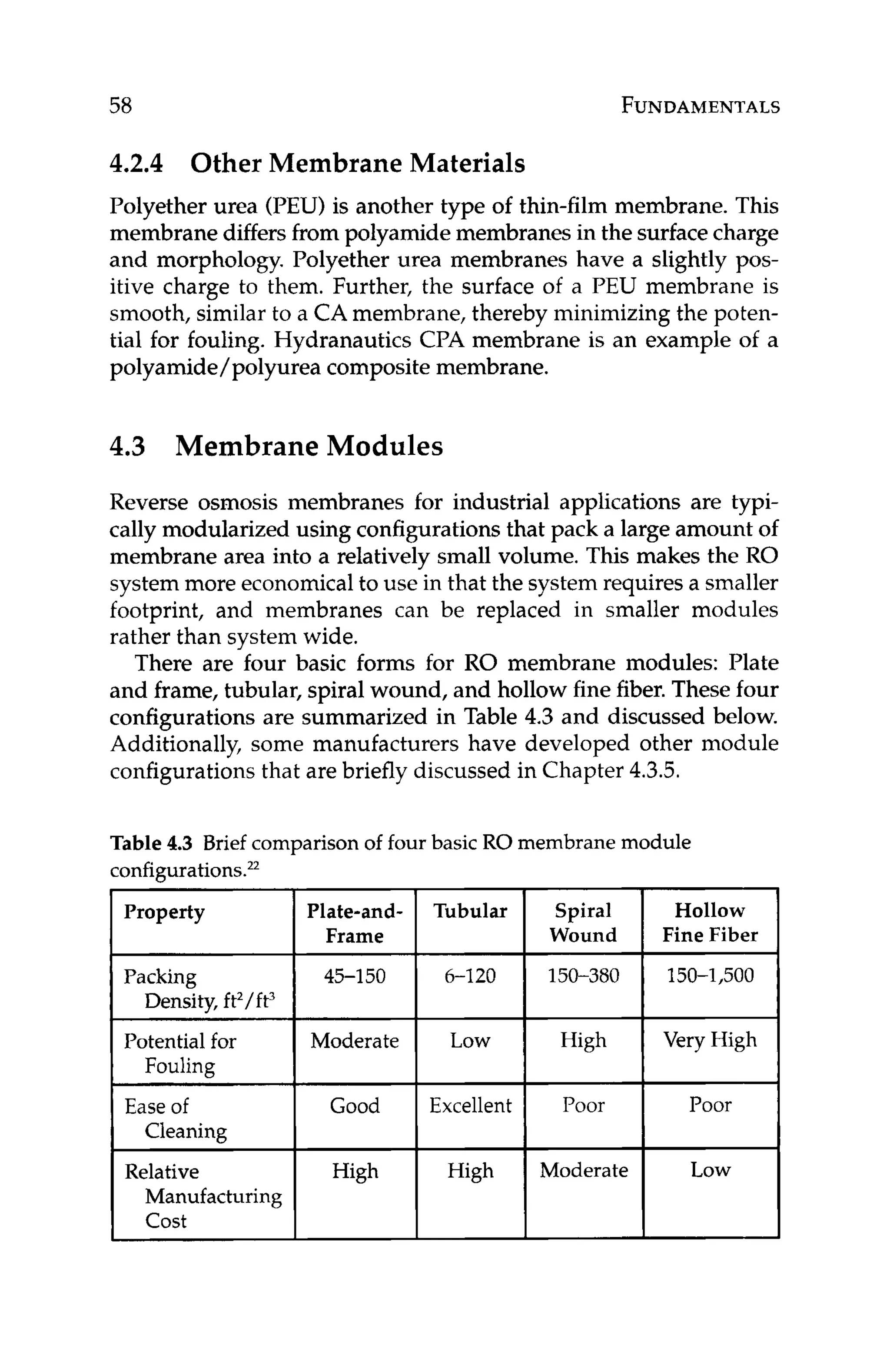 58 FUNDAMENTALS
4.2.4 Other Membrane Materials
Polyether urea (PEU) is another type of thin-film membrane. This
membrane differsfrom polyamidemembranesin the surfacecharge
and morphology. Polyether urea membranes have a slightly pos-
itive charge to them. Further, the surface of a PEU membrane is
smooth, similar to a CA membrane, thereby minimizing the poten-
tial for fouling. Hydranautics CPA membrane is an example of a
polyamide/ polyurea composite membrane.
4.3 Membrane Modules
Reverse osmosis membranes for industrial applications are typi-
cally modularized using configurationsthat pack a large amount of
membrane area into a relatively small volume. This makes the RO
system more economicalto use in that the system requiresa smaller
footprint, and membranes can be replaced in smaller modules
rather than system wide.
There are four basic forms for RO membrane modules: Plate
and frame, tubular, spiral wound, and hollow finefiber.These four
configurations are summarized in Table 4.3 and discussed below.
Additionally, some manufacturers have developed other module
configurations that are briefly discussed in Chapter 4.3.5.
Table 4.3 Brief comparison of four basic RO membrane module
:onfigurations.**
Property
Packing
Density, ft’/ ft3
Potential for
Fouling
Ease of
Cleaning
Relative
Manufacturing
cost
Frame Wound
45-1 50 6-120 150-380
Moderate 1 Low I High
Good I Excellent I Poor
High
Hollow
Fine Fiber
150-1,500
I
Very High
 