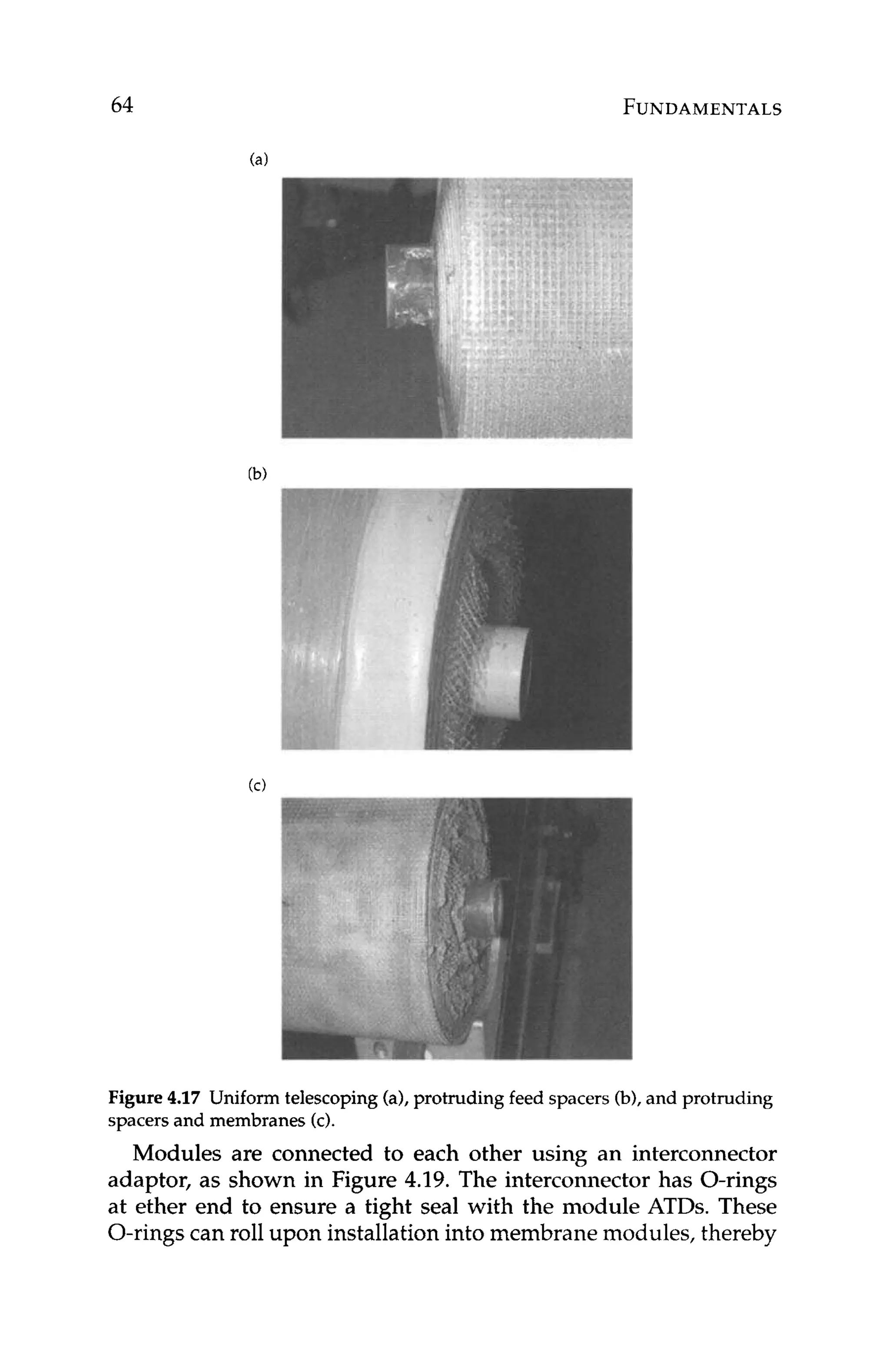 64 FUNDAMENTALS
Figure 4
.
1
7 Uniform telescoping (a),protruding feed spacers (b),and protruding
spacers and membranes (c).
Modules are connected to each other using an interconnector
adaptor, as shown in Figure 4.19. The interconnector has O-rings
at ether end to ensure a tight seal with the module ATDs. These
O-rings can roll upon installation into membrane modules, thereby
 
