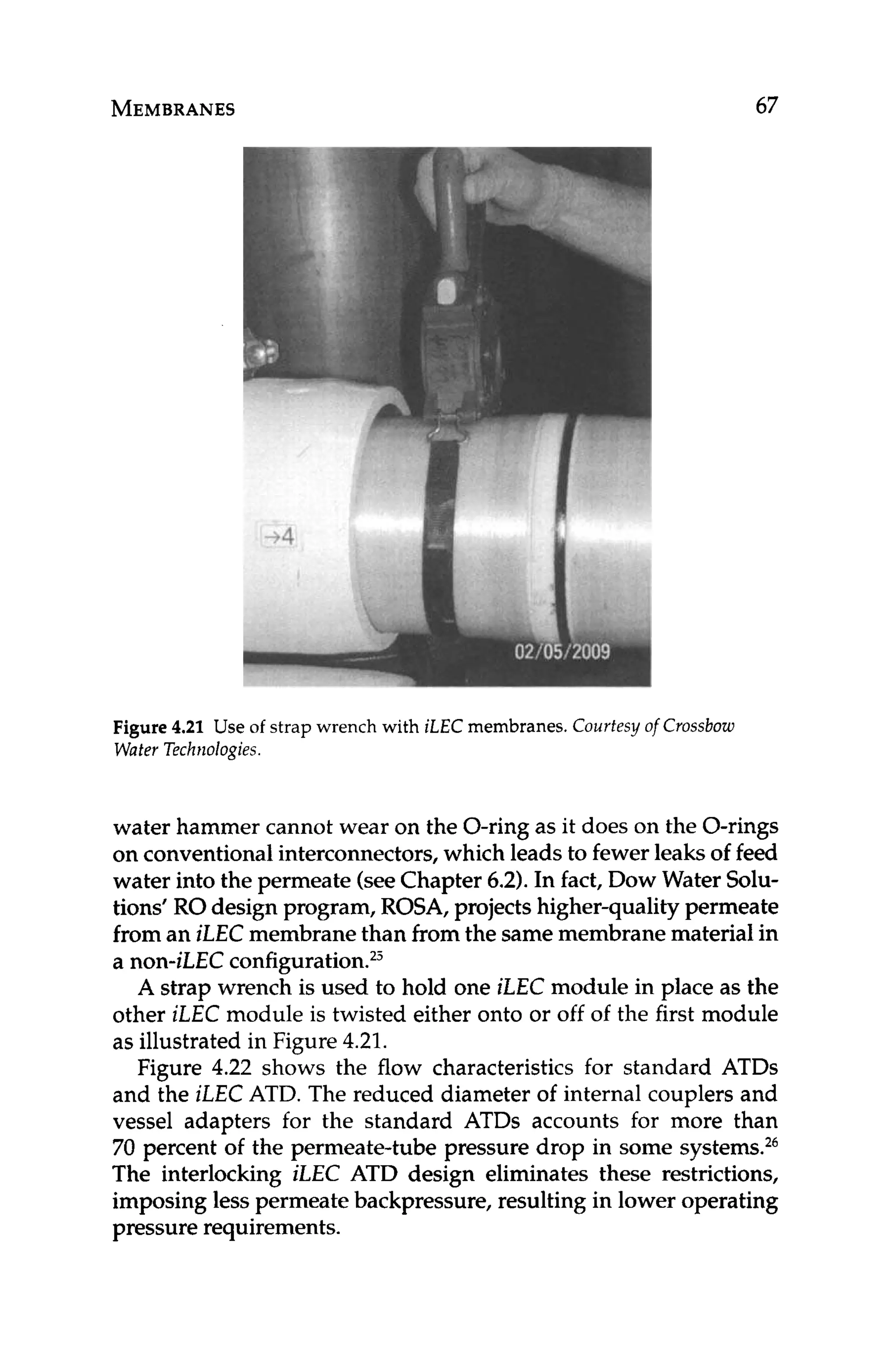 MEMBRANES 67
Figure 4.21 Use of strap wrench with iLEC membranes. Courtesy of Crossbow
Water Technologies.
water hammer cannot wear on the O-ring as it does on the O-rings
on conventionalinterconnectors, which leads to fewer leaks of feed
water into the permeate (seeChapter 6.2).In fact, Dow Water Solu-
tions’ RO design program, ROSA, projectshigher-qualitypermeate
from an iLEC membrane than from the same membrane material in
a non-iLEC configuration.23
A strap wrench is used to hold one iLEC module in place as the
other iLEC module is twisted either onto or off of the first module
as illustrated in Figure 4.21.
Figure 4.22 shows the flow characteristics for standard ATDs
and the iLEC ATD. The reduced diameter of internal couplers and
vessel adapters for the standard ATDs accounts for more than
70 percent of the permeate-tube pressure drop in some systems.26
The interlocking iLEC ATD design eliminates these restrictions,
imposing less permeate backpressure, resulting in lower operating
pressure requirements.
 