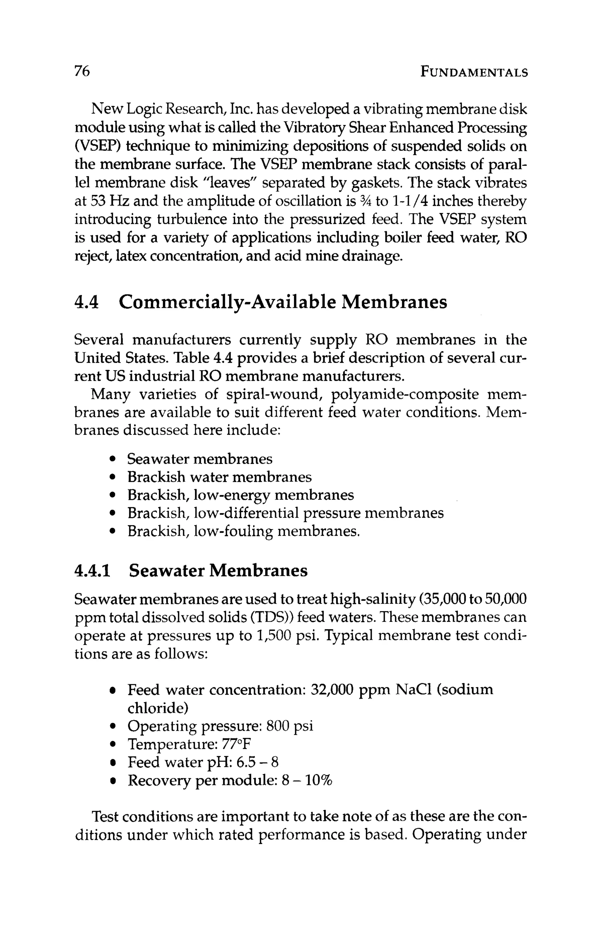 76 FUNDAMENTALS
New LogicResearch,Inc.has developeda vibratingmembranedisk
moduleusing what iscalled theVibratory ShearEnhanced Processing
(VSEP) technique to minimizing depositions of suspended solids on
the membrane surface. The VSEP membrane stack consists of paral-
lel membrane disk "leaves" separated by gaskets.The stack vibrates
at 53Hz and the amplitude of oscillationis % to 1-1/4 inches thereby
introducing turbulence into the pressurized feed. The VSEP system
is used for a variety of applications including boiler feed water, RO
reject, latex concentration,and acid minedrainage.
4.4 Commercially-AvailableMembranes
Several manufacturers currently supply RO membranes in the
United States.Table 4.4 provides a brief description of several cur-
rent US industrial RO membrane manufacturers.
Many varieties of spiral-wound, polyamide-composite mem-
branes are available to suit different feed water conditions. Mem-
branes discussed here include:
Seawater membranes
Brackish water membranes
Brackish, low-energymembranes
Brackish, low-differential pressure membranes
Brackish, low-foulingmembranes.
4.4.1 Seawater Membranes
Seawatermembranesareused to treat high-salinity(35,000to 50,000
ppm total dissolved solids(TDS))feed waters.Thesemembranes can
operate at pressures up to 1,500psi. Typical membrane test condi-
tions are as follows:
Feed water concentration: 32,000 ppm NaCl (sodium
chloride)
Operating pressure: 800 psi
Temperature:77°F
Feed water pH: 6.5-8
Recovery per module: 8- 10%
Test conditions are important to take note of as these are the con-
ditions under which rated performance is based. Operating under
 