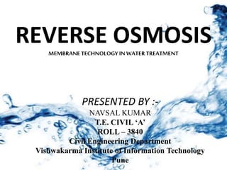REVERSE OSMOSISMEMBRANETECHNOLOGYINWATERTREATMENT
PRESENTED BY :-
NAVSAL KUMAR
T.E. CIVIL ‘A’
ROLL – 3840
Civil Engineering Department
Vishwakarma Institute of Information Technology
Pune
 