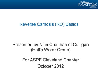 Reverse Osmosis (RO) Basics
Presented by Nitin Chauhan of Culligan
(Hall’s Water Group)
For ASPE Cleveland Chapter
October 2012
 