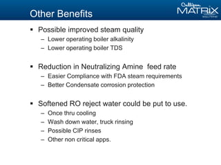 Other Benefits
 Possible improved steam quality
– Lower operating boiler alkalinity
– Lower operating boiler TDS
 Reduction in Neutralizing Amine feed rate
– Easier Compliance with FDA steam requirements
– Better Condensate corrosion protection
 Softened RO reject water could be put to use.
– Once thru cooling
– Wash down water, truck rinsing
– Possible CIP rinses
– Other non critical apps.
 