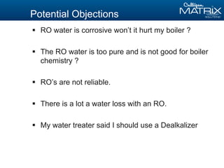 Potential Objections
 RO water is corrosive won’t it hurt my boiler ?
 The RO water is too pure and is not good for boiler
chemistry ?
 RO’s are not reliable.
 There is a lot a water loss with an RO.
 My water treater said I should use a Dealkalizer
 