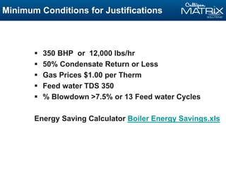 Minimum Conditions for Justifications
 350 BHP or 12,000 lbs/hr
 50% Condensate Return or Less
 Gas Prices $1.00 per Therm
 Feed water TDS 350
 % Blowdown >7.5% or 13 Feed water Cycles
Energy Saving Calculator Boiler Energy Savings.xls
 