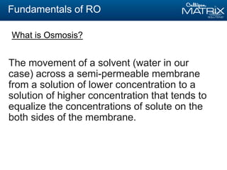 Fundamentals of RO
The movement of a solvent (water in our
case) across a semi-permeable membrane
from a solution of lower concentration to a
solution of higher concentration that tends to
equalize the concentrations of solute on the
both sides of the membrane.
What is Osmosis?
 
