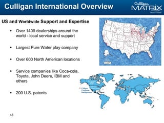 43
 Over 1400 dealerships around the
world - local service and support
 Largest Pure Water play company
 Over 600 North American locations
 Service companies like Coca-cola,
Toyota, John Deere, IBM and
others
 200 U.S. patents
Culligan International Overview
US and Worldwide Support and Expertise
 