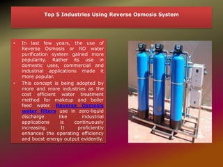 Top 5 Industries Using Reverse Osmosis System
• In last few years, the use of
Reverse Osmosis or RO water
purification system gained more
popularity. Rather its use in
domestic uses, commercial and
industrial applications made it
more popular.
• This concept is being adopted by
more and more industries as the
cost efficient water treatment
method for makeup and boiler
feed water. Reverse Osmosis
water filters use in zero-liquid
discharge like industrial
applications is continuously
increasing. It proficiently
enhances the operating efficiency
and boost energy output evidently.
 